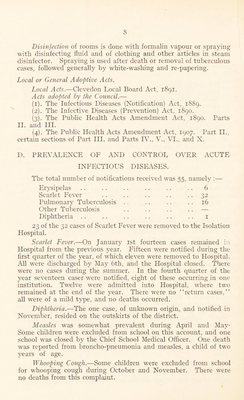 Disinfection of rooms is done with formalin vapour or spraying with disinfecting fluid and of clothing and other articles in steam disinfector. Spraying is used after death or removal of tuberculous cases, followed generally by white-washing and re-papering. Local or General Adoptive Acts. Local Acts.—Clevedon Local Board Act, 1891. Acts adopted by the Council.— (1) . The Infectious Diseases (Notification) Act, 1889. (2) . The Infective Diseases (Prevention) Act, 1890. (3) . The Public Health Acts Amendment Act, 1890. Parts II. and III. (4) . The Public Health Acts Amendment Act, 1907. Part II., certain sections of Part III. and Parts IV., V., VI., and X. D. prevalence of and control over acute INFECTIOUS DISEASES. The total number of notifications received was 55, namely :— Erysipelas . . . . . . . . . . . . 6 Scarlet Fever . . . . . . . . • • 32 Puhuonary Tuberculosis . . . . . . . . 16 Other Tuberculosis . . . . . . .. — Diphtheria . . . . . . . . . . . . i 23 of the 32 cases of Scarlet Fever were removed to the Isolation Hospital. Scarlet Fever.—On January ist fourteen cases remained in Hospital from the previous year. Fifteen were notified during the first quarter of the year, of which, eleven were removed to Hospital. All were discharged by May 6th, and the Hospital closed. There were no cases during the summer. In the fourth quarter of the year seventeen caser were notified, eight of these occurring in one institution. Twelve were admitted into Hospital, where two remained at the end of the year. There were no “return cases,” all were of a mild type, and no deaths occurred. Diphtheria.—The one case, of unknown origin, and notified in November, resided on the outskirts of the district. Measles was somewhat prevalent during April and Ma^^* Some children were excluded froiu school on this account, and one school was closed by the Chief School Medical Officer. One death was reported from broncho-pneumonia and measles, a child of two years of age. Whooping Cough.—Some children were excluded from school for whooping cough during October and November. There were no deaths from this complaint.