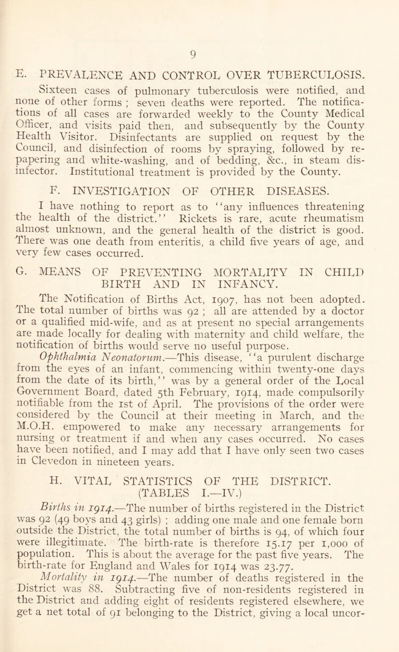 K. PREVALENCE AND CONTROL OVER TUBERCULOSIS. Sixteen cases of pulmonary tuberculosis were notified, and none of other forms ; seven deaths were reported. The notifica- tions of all cases are forwarded weekly to the County Medical Officer, and visits paid then, and subsequently by the County Health Visitor. Disinfectants are supplied on request by the Council, and disinfection of rooms by spraying, followed by re- papering and white-washing, and of bedding, &c., in steam dis- infector. Institutional treatment is provided by the County. E. INVESTIGATION OF OTHER DISEASES. I have nothing to report as to “any influences threatening the health of the district.” Rickets is rare, acute rheumatism almost unknown, and the general health of the district is good. There was one death from enteritis, a child five years of age, and very few cases occurred. G. MEANS OF PREVENTING MORTALITY IN CHILD BIRTH AND IN INFANCY. The Notification of Births Act, 1907, has not been adopted. The total number of births was 92 ; all are attended by a doctor or a qualified mid-wife, and as at present no special arrangements are made locally for dealing with maternity and child welfare, the notification of births would serve no useful purpose. Ophthalmia Neonatorum.—This disease, “a purulent discharge from the eyes of an infant, commencing within twenty-one days from the date of its birth, ’ ’ was by a general order of the Local Government Board, dated 5th February, 1914, made compulsorily notifiable from the ist of April. The provisions of the order were considered by the Council at their meeting in March, and the M.O.H. empowered to make any necessary arrangements for nursing or treatment if and when any cases occurred. No cases have been notified, and I may add that I have only seen two cases in Clevedon in nineteen years. H. VITAL STATISTICS OF THE DISTRICT. (TABLES I.—IV.) Births in 1^14.—The number of births registered in the District was 92 (49 boys and 43 girls) ; adding one male and one female born outside the District, the total numffier of births is 94, of which four were illegitimate. The birth-rate is therefore 15.17 per 1,000 of population. This is about the average for the past five years. The birth-rate for England and Wales for 1914 was 23.77. Mortality in igi4.—The number of deaths registered in the District was 88. Subtracting five of non-residents registered in the District and adding eight of residents registered elsewhere, we get a net total of 91 belonging to the District, giving a local uncor-