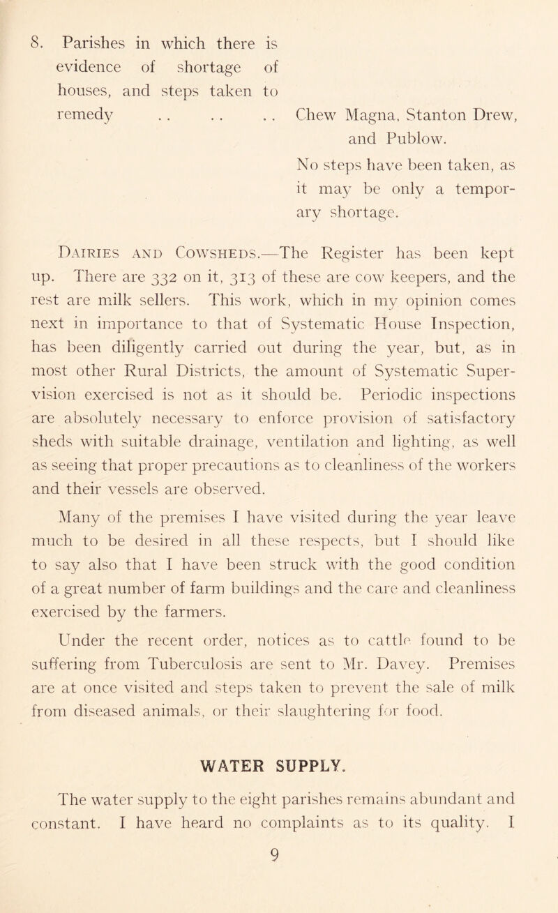 8. Parishes in which there is evidence of shortage of houses, and steps taken to remedy . . . . . . Chew Magna, Stanton Drew, and Publow. No steps have been taken, as it may be only a tempor- ary shortage. Dairies and Cowsheds.—The Register has been kept up. There are 332 on it, 313 of these are cow keepers, and the rest are milk sellers. This work, which in my opinion comes next in importance to that of Systematic House Inspection, has been diligently carried out during the year, but, as in most other Rural Districts, the amount of Systematic Super- vision exercised is not as it should be. Periodic inspections are absolutely necessary to enforce provision of satisfactory sheds with suitable drainage, ventilation and lighting, as well as seeing that proper precautions as to cleanliness of the workers and their vessels are observed. Many of the premises I have visited during the year leave much to be desired in all these respects, but I should like to say also that I have been struck with the good condition of a great number of farm buildings and the care and cleanliness exercised by the farmers. Under the recent order, notices as to cattle- found to be suffering from Tuberculosis are sent to Mr. Davey. Premises are at once visited and steps taken to prevent the sale of milk from diseased animals, or their slaughtering for food. WATER SUPPLY. The water supply to the eight parishes remains abundant and constant, I have heard no complaints as to its quality. 1