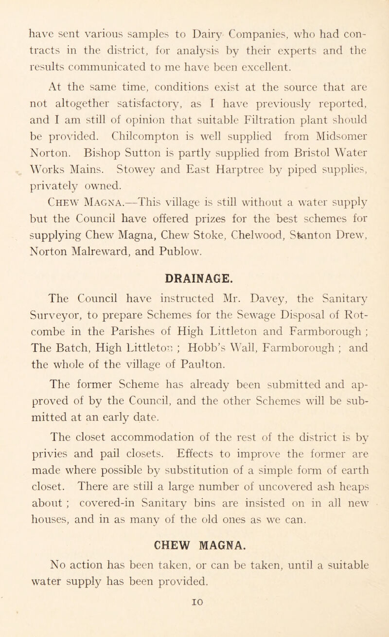 have sent various samples to Dairy Companies, who had con- tracts in the district, for analysis by their experts and the results communicated to me have been excellent. At the same time, conditions exist at the source that are not altogether satisfactory, as I have previously reported, and I am still of opinion that suitable Filtration plant should be provided. Chilcompton is well supplied from Midsomer Norton. Bishop Sutton is partly supplied from Bristol Water Works Mains. Stowey and East Harptree by piped supplies, privately owned. Chew Magna.—This village is still without a water supply but the Council have offered prizes for the best schemes for supplying Chew Magna, Chew Stoke, Chelwood, Sfeinton Drew, Norton Malreward, and Publow. DRAINAGE. The Council have instructed Mr. Davey, the Sanitary Surveyor, to prepare Schemes for the Sewage Disposal of Rot- combe in the Parishes of High Littleton and Farmborough ; The Batch, High Littleton ; Hobb’s Wall, Farmborough ; and the whole of the village of Paulton. The former Scheme has already been submitted and ap- proved of by the Council, and the other Schemes will be sub- mitted at an early date. The closet accommodation of the rest of the district is bv privies and pail closets. Effects to improve the former are made where possible by substitution of a simple form of earth closet. There are still a large number of uncovered ash heaps about ; covered-in Sanitary bins are insisted on in all new houses, and in as many of the old ones as we can. CHEW MAGNA. No action has been taken, or can be taken, until a suitable water supply has been provided.