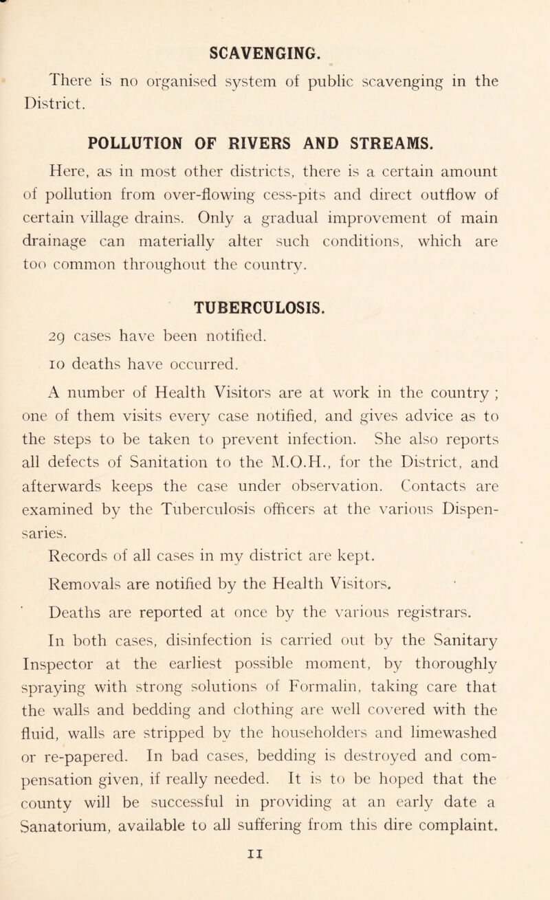 SCAVENGING. There is no organised system of public scavenging in the District. POLLUTION OF RIVERS AND STREAMS. Here, as in most other districts, there is a certain amount of pollution from over-flowing cess-pits and direct outflow of certain village drains. Only a gradual improvement of main drainage can materially alter such conditions, which are too common throughout the countrv. TUBERCULOSIS. 29 cases have been notified. 10 deaths have occurred. A number of Health Visitors are at work in the country ; one of them visits every case notified, and gives advice as to the steps to be taken to prevent infection. She also reports all defects of Sanitation to the M.O.H., for the District, and afterwards keeps the case under observation. Contacts are examined by the Tuberculosis officers at the various Dispen- saries. Records of all cases in my district are kept. Removals are notified by the Health Visitors. Deaths are reported at once by the various registrars. In both cases, disinfection is carried out by the Sanitary Inspector at the earliest possible moment, by thoroughly spraying with strong solutions of Formalin, taking care that the walls and bedding and clothing are well covered with the fluid, walls are stripped by the householders and limewashed or re-papered. In bad cases, bedding is destroyed and com- pensation given, if really needed. It is to be hoped that the county will be successful in providing at an early date a Sanatorium, available to all suffering from this dire complaint.