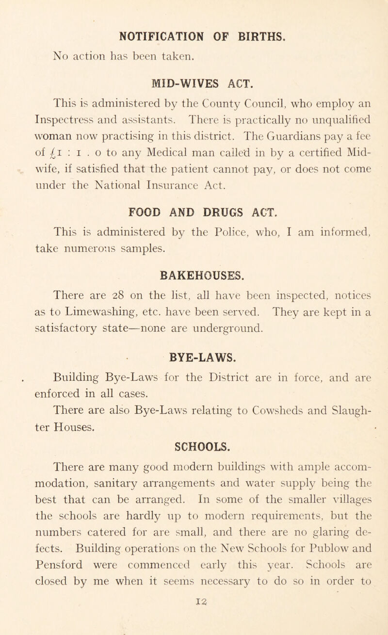 NOTIFICATION OF BIRTHS. No action has been taken. MID-WIVES ACT. This is administered by the County Council, who employ an Inspectress and assistants. There is practically no unqualified woman now practising in this district. The Guardians pay a fee of : I . o to any Medical man called in by a certified Mid- wife, if satisfied that the patient cannot pay, or does not come under the National Insurance Act. FOOD AND DRUGS ACT. This is administered by the Police, who, I am informed, take numerous samples. BAKEHOUSES. There are 28 on the list, all have been inspected, notices as to Limewashing, etc. have been served. They are kept in a satisfactory state—none are underground. BYE-LAWS. Building Bye-Laws for the District are in force, and are enforced in all cases. There are also Bye-Laws relating to Cowsheds and Slaugh- ter Houses. SCHOOLS. There are many good modern buildings with ample accom- modation, sanitary arrangements and water supply being the best that can be arranged. In some of the smaller villages the schools are hardly up to modern requirements, but the numbers catered for are small, and there are no glaring de- fects. Building operations on the New Schools for Publow and Pensford were commenced early this year. Schools are closed by me when it seems necessary to do so in order to