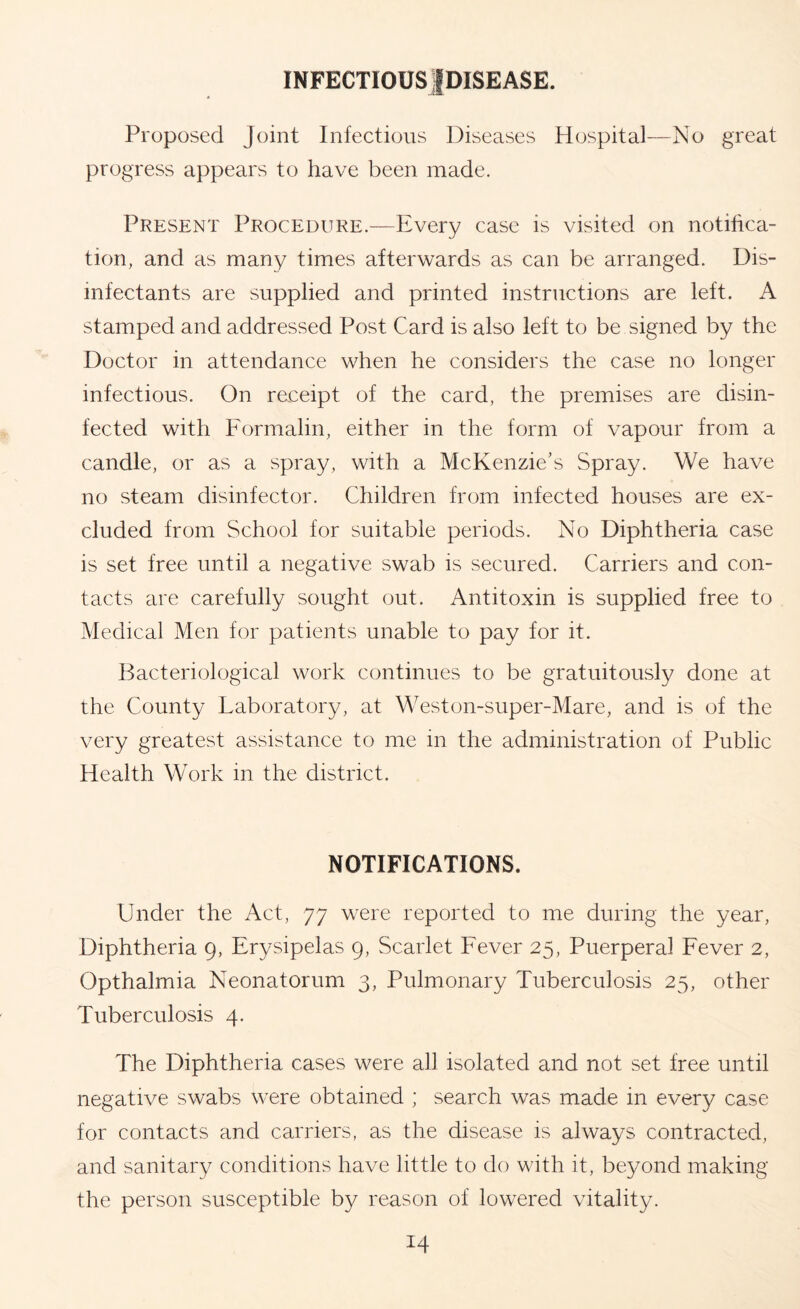 INFECTIOUS|DISEASE. Proposed Joint Infectious Diseases Hospital—No great progress appears to have been made. Present Procedure.^—Every case is visited on notifica- tion, and as many times afterwards as can be arranged. Dis- infectants are supplied and printed instructions are left. A stamped and addressed Post Card is also left to be signed by the Doctor in attendance when he considers the case no longer infectious. On receipt of the card, the premises are disin- fected with Formalin, either in the form of vapour from a candle, or as a spray, with a McKenzie’s Spray. We have no steam disinfector. Children from infected houses are ex- cluded from School for suitable periods. No Diphtheria case is set free until a negative swab is secured. Carriers and con- tacts are carefully sought out. Antitoxin is supplied free to Medical Men for patients unable to pay for it. Bacteriological work continues to be gratuitously done at the County Laboratory, at Weston-super-Mare, and is of the very greatest assistance to me in the administration of Public Health Work in the district. NOTIFICATIONS. Under the Act, 77 were reported to me during the year. Diphtheria 9, Erysipelas 9, Scarlet Fever 25, Puerperal Fever 2, Opthalmia Neonatorum 3, Pulmonary Tuberculosis 25, other Tuberculosis 4. The Diphtheria cases were all isolated and not set free until negative swabs were obtained ; search was made in every case for contacts and carriers, as the disease is always contracted, and sanitary conditions have little to do with it, beyond making the person susceptible by reason of lowered vitality.