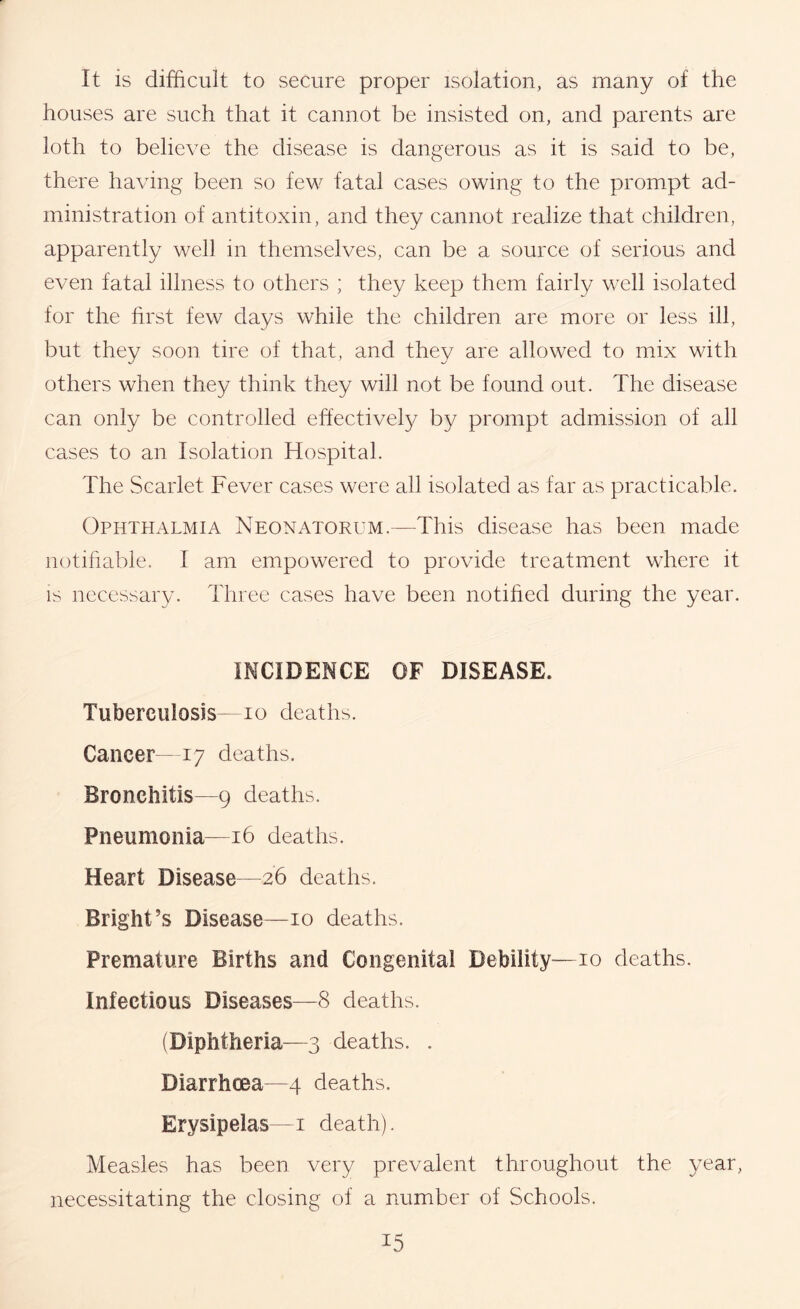 It is difficult to secure proper isolation, as many of the houses are such that it cannot be insisted on, and parents are loth to believe the disease is dangerous as it is said to be, there having been so few fatal cases owing to the prompt ad- ministration of antitoxin, and they cannot realize that children, apparently well in themselves, can be a source of serious and even fatal illness to others ; they keep them fairly well isolated for the hrst few days while the children are more or less ill, but they soon tire of that, and they are allowed to mix with others when they think they will not be found out. The disease can only be controlled effectively by prompt admission of all cases to an Isolation Hospital. The Scarlet Fever cases were all isolated as far as practicable. Ophthalmia Neonatorum.—This disease has been made notihable. I am empowered to provide treatment where it IS necessary. Three cases have been notihed during the year. INCIDENCE OF DISEASE. Tuberculosis—lo deaths. Cancer-17 deaths. Bronchitis—9 deaths. Pneumonia—16 deaths. Heart Disease—26 deaths. Bright’s Disease—10 deaths. Premature Births and Congenital Debility—10 deaths. Infectious Diseases—8 deaths. (Diphtheria—3 deaths. . Diarrhoea—4 deaths. Erysipelas—i death). Measles has been very prevalent throughout the year, necessitating the closing of a number of Schools.