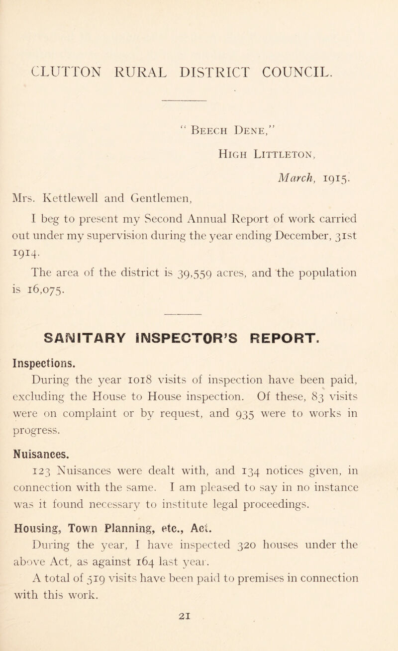 GLUTTON RURAL DISTRICT COUNCIL. Beech Dene,” HiCxH Littleton, March, 1915. Mrs. Kettle well and Gentlemen, I beg to present my Second Annual Report of work carried out under my supervision during the year ending December, 31st 1914. The area of the district is 39,559 acres, and the population is 16,075. SAf^lTARY irySPEGTOR'S REPORT. Inspections. During the year 1018 visits of inspection have been paid, excluding the House to House inspection. Of these, 83 visits were on complaint or by request, and 935 were to works in progress. Nuisances. 123 Nuisances were dealt with, and 134 notices given, in connection with the same. I am pleased to say in no instance was it found necessar}/ to institute legal proceedings. Housingj Town Planning, etc., Act. During the year, I have inspected 320 houses under the above Act, as against 164 last yeai. A total of 519 visits have been paid to premises in connection with this work.