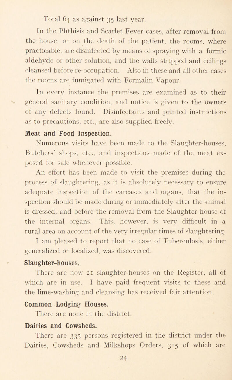 Total 64 as against 35 last year. In the Phthisis and Scarlet Fever cases, after removal from the house, or on the death of the patient, the rooms, where practicable, are disinfected by means of spraying with a formic aldehyde or other solution, and the walls stripped and ceilings cleansed before re-occupation. Also in these and all other cases the rooms are fumigated with Formalin Vapour. In every instance the premises are examined as to their general sanitary condition, and notice is given to the owners of any defects found. Disinfectants and printed instructions as to precautions, etc., are also supplied freely. Meat and Food Inspection. Numerous visits have been made to the Slaughter-houses, Butchers’ shops, etc., and inspections made of the meat ex- posed for sale whenever possible. An effort has been made to visit the premises during the process of slaughtering, as it is absolutely necessary to ensure adequate inspection of the carcases and organs, that the in- spection should be made during or immediately after the animal is dressed, and before the removal from the Slaughter-house of the internal organs. This, however, is very difficult in a rural area on account of the very irregular times of slaughtering. I am pleased to report that no case of Tuberculosis, either generalized or localized, was discovered. Slaughter-houses. There are now 21 slaughter-houses on the Register, all of which are in use. I have paid frequent visits to these and the lime-washing and cleansing has received fair attention. Common Lodging Houses. There are none in the district. Dairies and Cowsheds. There are 335 persons registered in the district under the Dairies, Cowsheds and Milkshops Orders, 315 of which are
