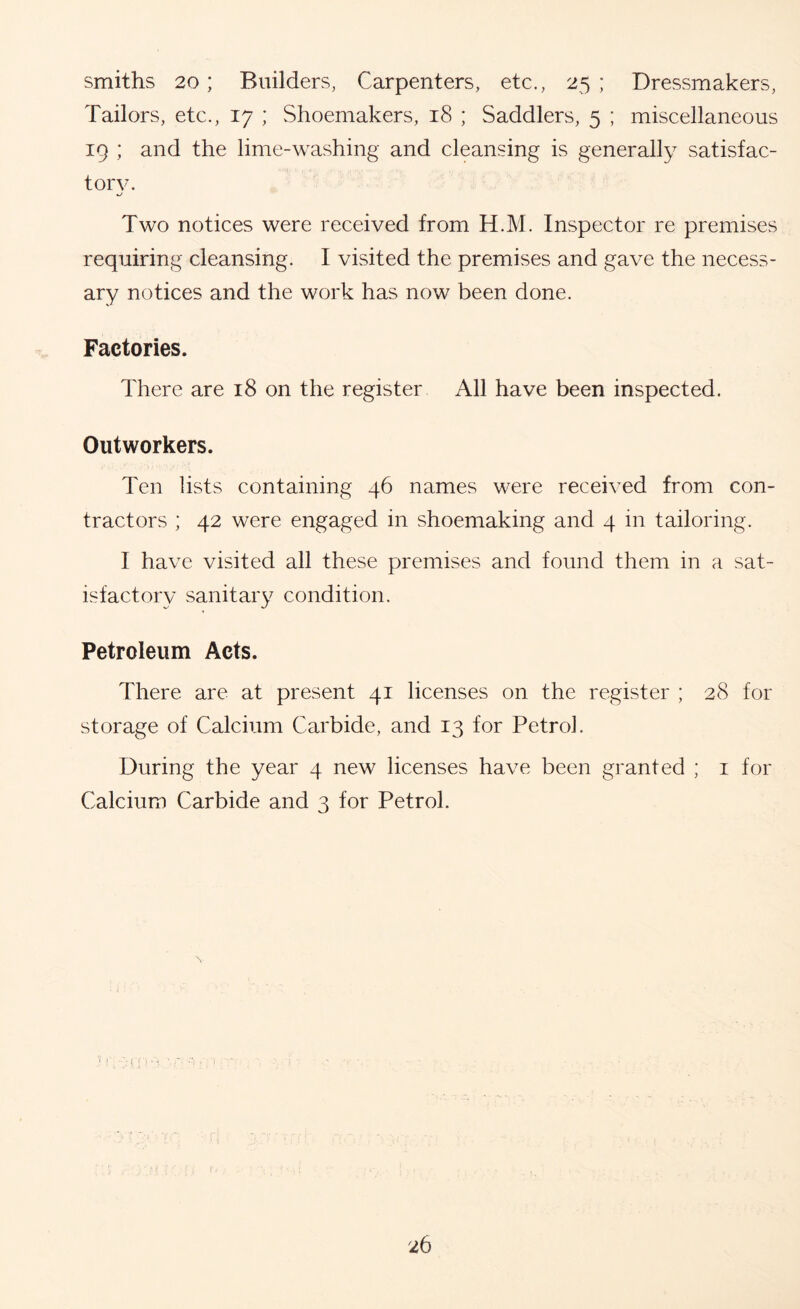 smiths 20; Builders, Carpenters, etc., 25 ; Dressmakers, Tailors, etc., 17 ; Shoemakers, 18 ; Saddlers, 5 ; miscellaneous 19 ; and the lime-washing and cleansing is generally satisfac- tory. Two notices were received from H.M. Inspector re premises requiring cleansing. I visited the premises and gave the necess- ary notices and the work has now been done. Factories. There are 18 on the register All have been inspected. Outworkers. Ten lists containing 46 names were received from con- tractors ; 42 were engaged in shoemaking and 4 in tailoring. I have visited all these premises and found them in a sat- isfactory sanitary condition. Petroleum Acts. There are at present 41 licenses on the register ; 28 for storage of Calcium Carbide, and 13 for Petrol. During the year 4 new licenses have been granted ; i for Calcium Carbide and 3 for Petrol.