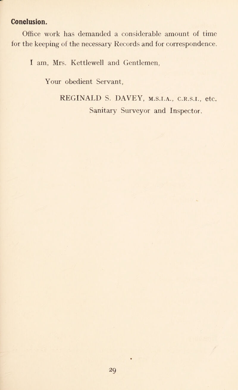 Conclusion. Office work has demanded a considerable amount of time for the keeping of the necessary Records and for correspondence. I am, Mrs. Kettlewell and Gentlemen, Your obedient Servant, REGINALD S. DAVEY, m.s.i.a., c.r.s.i., etc. Sanitary Surveyor and Inspector.