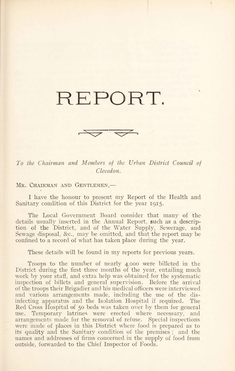 To the Chairman and Members of the Urban District Council of Clevedon. Mr. Chairman and Gentrembn,— I have the honour to present my Report of the Health and Sanitary condition of this District for the year 1915. The Rocal Government Board consider that many of the details usually inserted in the Annual Report, such as a descrip- tion of the District, and of the Water vSupply, Sewerage, and Sewage disposal, &c., may be omitted, and that the report may be confined to a record of what has taken place during the year. These details will be found in my reports for previous years. Troops to the number of nearly 4,000 were billeted in the District during the first three months of the year, entailing much work by your staff, and extra help was obtained for the systematic inspection of billets and general supervision. Before the arrival of the troops their Brigadier and his medical officers were interviewed and various arrangements made, including the use of the dis- infecting apparatus and the Isolation Hospital if required. The Red Cross Hospital of 50 beds was taken over by them for general use. Temporary latrines were erected where necessary, and arrangements made for the removal of refuse. vSpecial inspections were made of places in this District where food is prepared as to its quality and the Sanitary condition of the premises ; and the names and addresses of firms concerned in the supply of food from outside, forv/arded to the Chief Inspector of Foods.