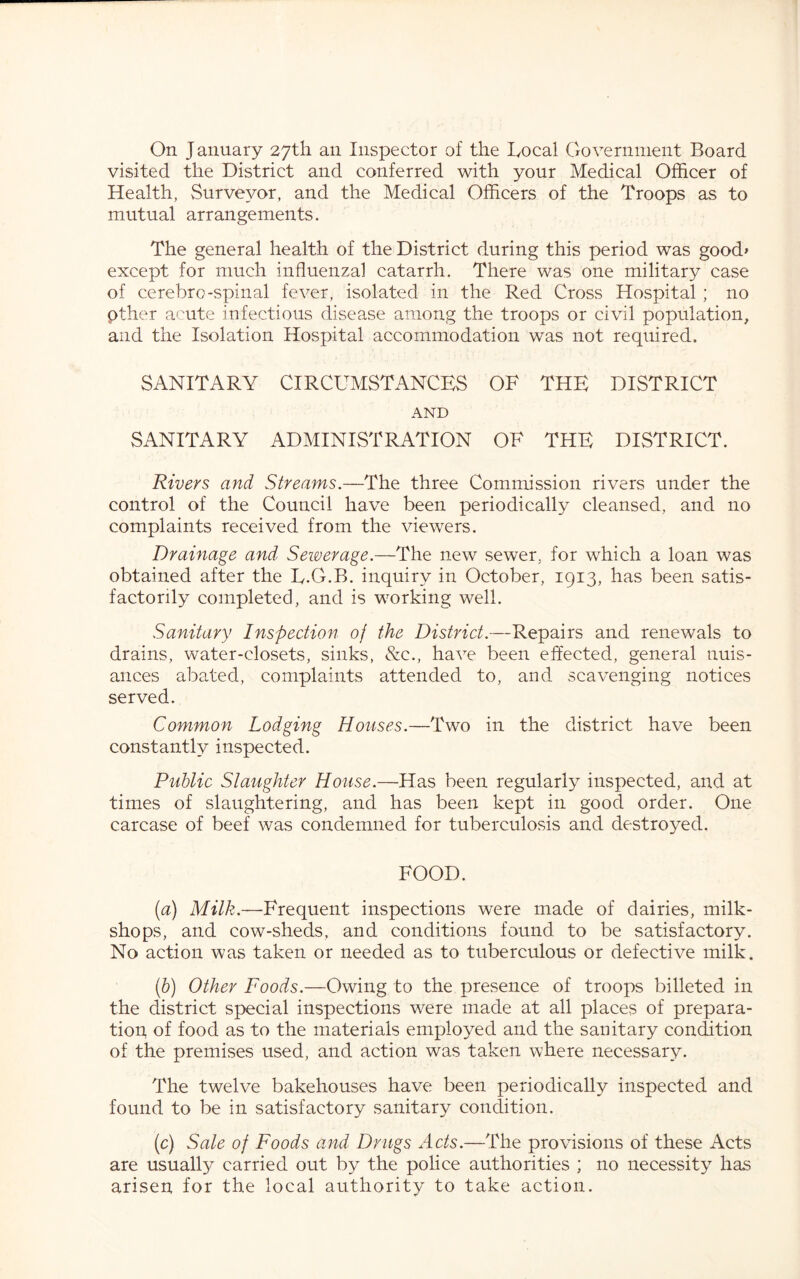 On January zyth. an Inspector of the Local Government Board visited the District and conferred with your Medical Officer of Health, Surveyor, and the Medical Officers of the Troops as to mutual arrangements. The general health of the District during this period was good» except for much influenzal catarrh. There was one military case of cerebro-spinal fever, isolated in the Red Cross Hospital ; no pther a'^ute infectious disease among the troops or civil population, and the Isolation Hospital accommodation was not required. SANITARY CIRCUMSTANCES OF THE DISTRICT AND SANITARY ADMINISTRATION OF THE DISTRICT. Rivers and Streams.—The three Commission rivers under the control of the Council have been periodically cleansed, and no complaints received from the viewers. Drainage and Sewerage.—The new sewer, for which a loan was obtained after the L.O.B. inquiry in October, 1913, has been satis- factorily completed, and is working well. Sanitary Inspection of the District.—Repairs and renewals to drains, water-closets, sinks, 8zq., have been effected, general nuis- ances abated, complaints attended to, and scavenging notices served. Common Lodging Houses.—Two in the district have been constantly inspected. Public Slaughter House.—Has been regularly inspected, and at times of slaughtering, and has been kept in good order. One carcase of beef was condemned for tuberculosis and destroyed. FOOD. [а) Milk.—Frequent inspections were made of dairies, milk- shops, and cow-sheds, and conditions found to be satisfactory. No action was taken or needed as to tuberculous or defective milk. (б) Other Foods.—Owing to the presence of troops billeted in the district special inspections were made at all places of prepara- tion, of food as to the materials employed and the sanitary condition of the premises used, and action was taken where necessary. The twelve bakehouses have been periodically inspected and found to be in satisfactory sanitary condition. (c) Sale of Foods and Drugs Acts.—The provisions of these Acts are usuall}^ carried out by the police authorities ; no necessity has arisen for the local authority to take action.