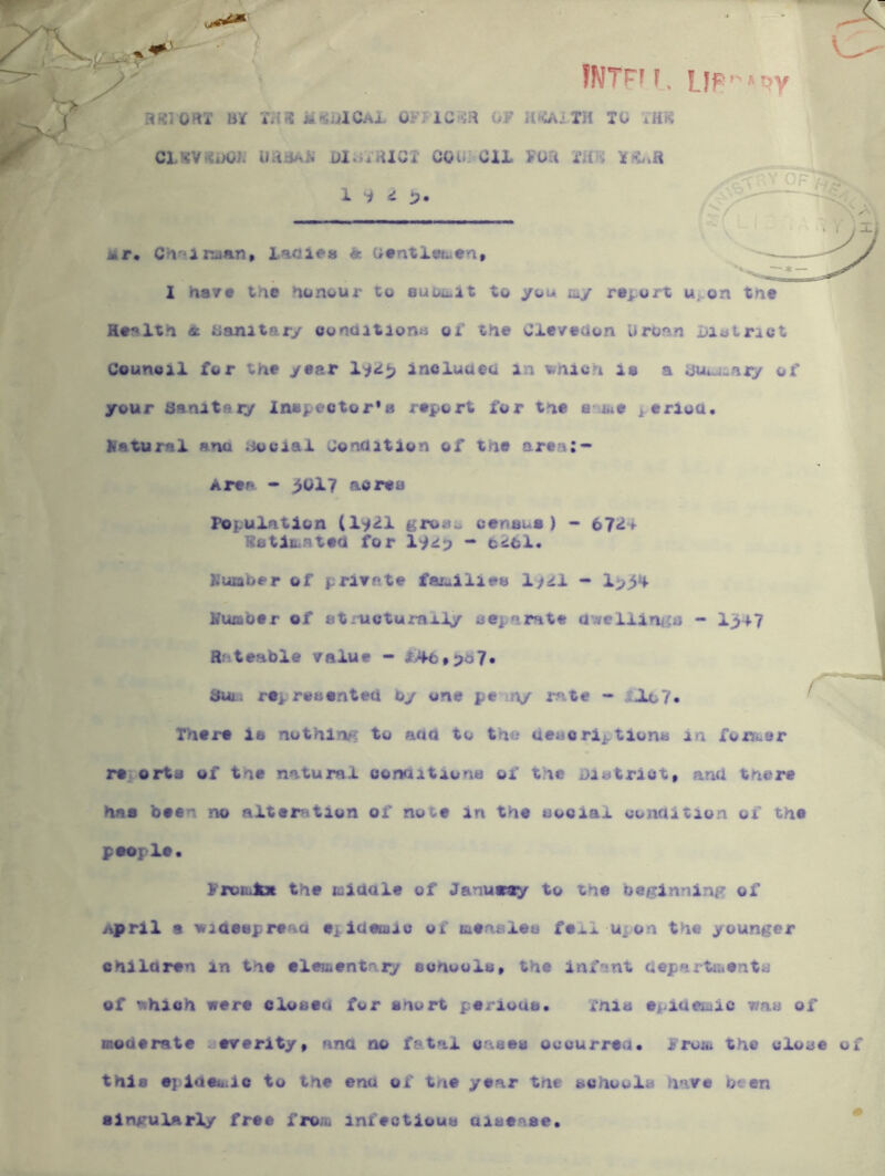 s fWTrfF, H«10rtX BX UaUlGAL OFTlCm OF lltOUTH TC XH^ CLsv«ooi; uaa/^ii uIoXHigi coui oil Fua mn 1 i ^ Mr. C^<iir:uan» l.^tolea & G«ntX(K^«n> — 1 hay# tne nunt/ur to ouoii.it to you lay report Uj-on tuc H#r%lt>i A Banitar/ oondition« oi' the Cleveaon Uroan LUsitrict Counoil for the year Xi<i^ incluaeo in ^nXah is a atu^^aiy of your sanitaxy Inspc'ctor's report for the Siitte ^^erioa. natural ana iiooiai Gonhition of the area:- Arep - ^017 aorea Population (l^^l ifroao census) - 67^-* iS8ti&.nteci for litio “* t>si61. Kuxaber of private fai.^ilies Xftil - nua'oer of structumily depurate a^ellinics - I347 Rateable value - l>4b»pd7. 3ul. represented by one pe iny rate - tJLL7» There is nothing to aao to the uesoriptions in ronfi.er re. orts of the natural conaitiona ot' the District, and there has been no alteration of note in the social condition ox the peeple. ProOilEx the middle of Januny to the betrlnnlnp: of April • videspreau epldemiu of ttteasles fei.1 upon the younger ohlldren in the elementary sohools, the infant depaxttbents of nhioh were closed for snort periods. This epidemic was of moderate severity, ana no fatal cases occurred. From the close thia #] iatbiio to the end of tne year tne schools have been alngulArly free from infectious aise^vse.