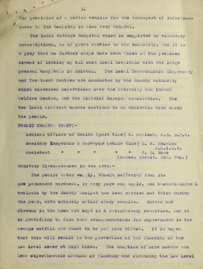 3 The pn)vl«Jlon cf n better irerilole for the tranaport of infeccioua ^ oneee to th# hoapltni is ”l»o verj hel^ fui. The IocrX Cott?»#'e Hoapitftl ^hien lu supported oy volunti^ry eubeoriptlons* ia of gre?\t service to the cofii. unity, nnd it la e pity thftt no further sttis have been tajten in the pro.oseu eoheae of linJK.ing up auun local .noepitnla with the large general huepitai^a in briutol. The local Xuoercuxuaia Diapenuary and Tre'-taient Centres are conaucted by the County authority which exeroieea supervision over the iiateraity and Infant ^^elfare Centre, nd the District Kursin^ As.^ooiation. The two local Qletrict numea continue to ov) aawlr»bie worK the people. waiic H*AiTH' si.-y?:- Medlcal Officer of Health (part tiise) G, Macleod, M.D. Sanitaiy Inspector * Surveyor (whole time) G. #• Knowles A .j* • X • U, If • Assistant ■  • • • F, i). Hose (auuoc. Instit* can. ffng, ) Sanltaiy Ci reu. atanoes in tne area:- The puolio water sup V, though sufferinp froih its fx» pemanent hardneac, ia very pure nnu Haij le, ina b'Cteriologio®! analysis by tne County .-analyst has been carried out tv^ice during the yenr, with entirely e'tisf ctory results. Hivera and streams in the area are kept in a satisfactory condition, tna it la gratifying to finu tnat reco.u...enaations for iibpro/eu>ent in the sewage outfall are aoout to be put into effect. It is hoptu that thla will result in the prevention of the flooding of tne low level sewer at high tides. The aaojtion of more modern and less objectionable tat thoua of flushing: and cleansing the low level