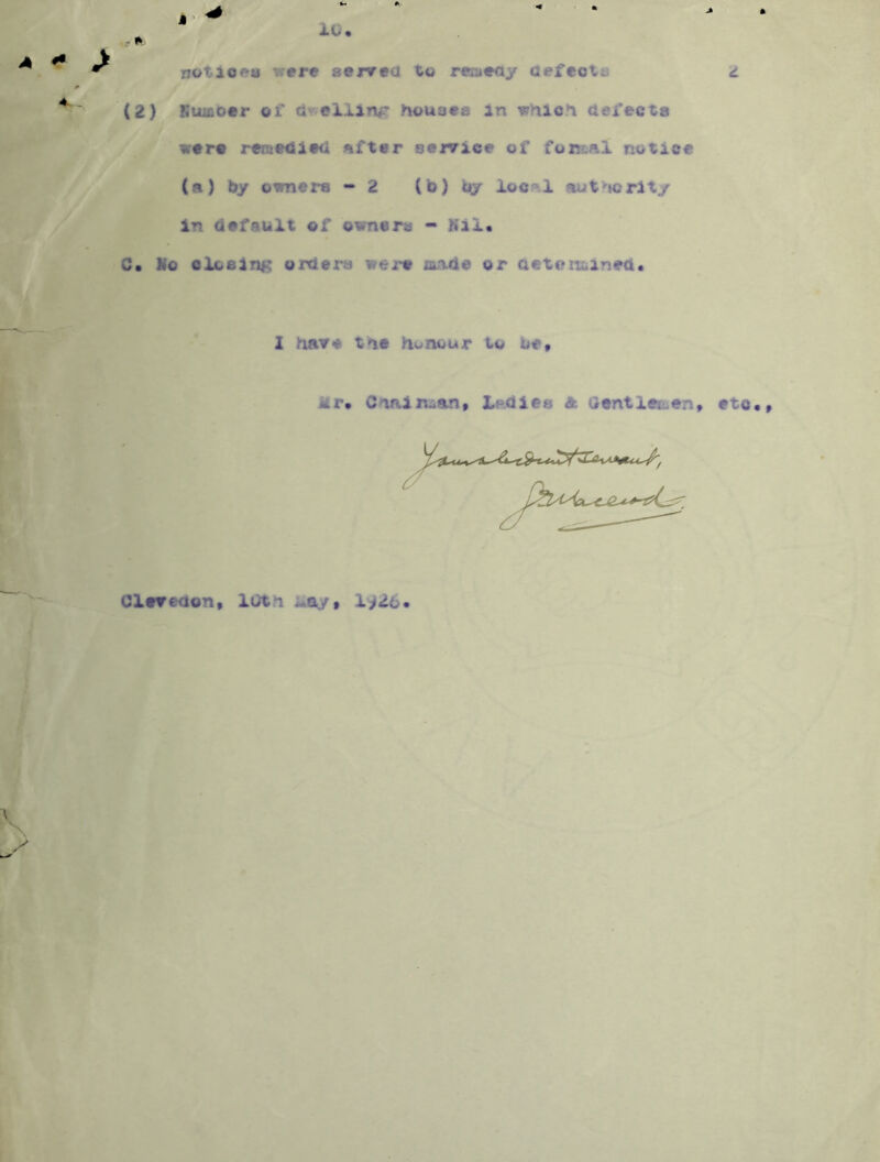 0 4. - 1C. notiofra were servea to reaeay aefcotu (2) Swu&ocr of aweliirvr houses in which defects were rersedle^l after sor/ice of notice (a) by owners - 2 (b) by ioc“l authority in default of owners - Kai. C. No closing orders were made or aetoituined. 2 have the honour to be» Mr* Chain^ant Ledies A Gentleri.en, * . i. etc., Clevedon« lOtn May» 1^26