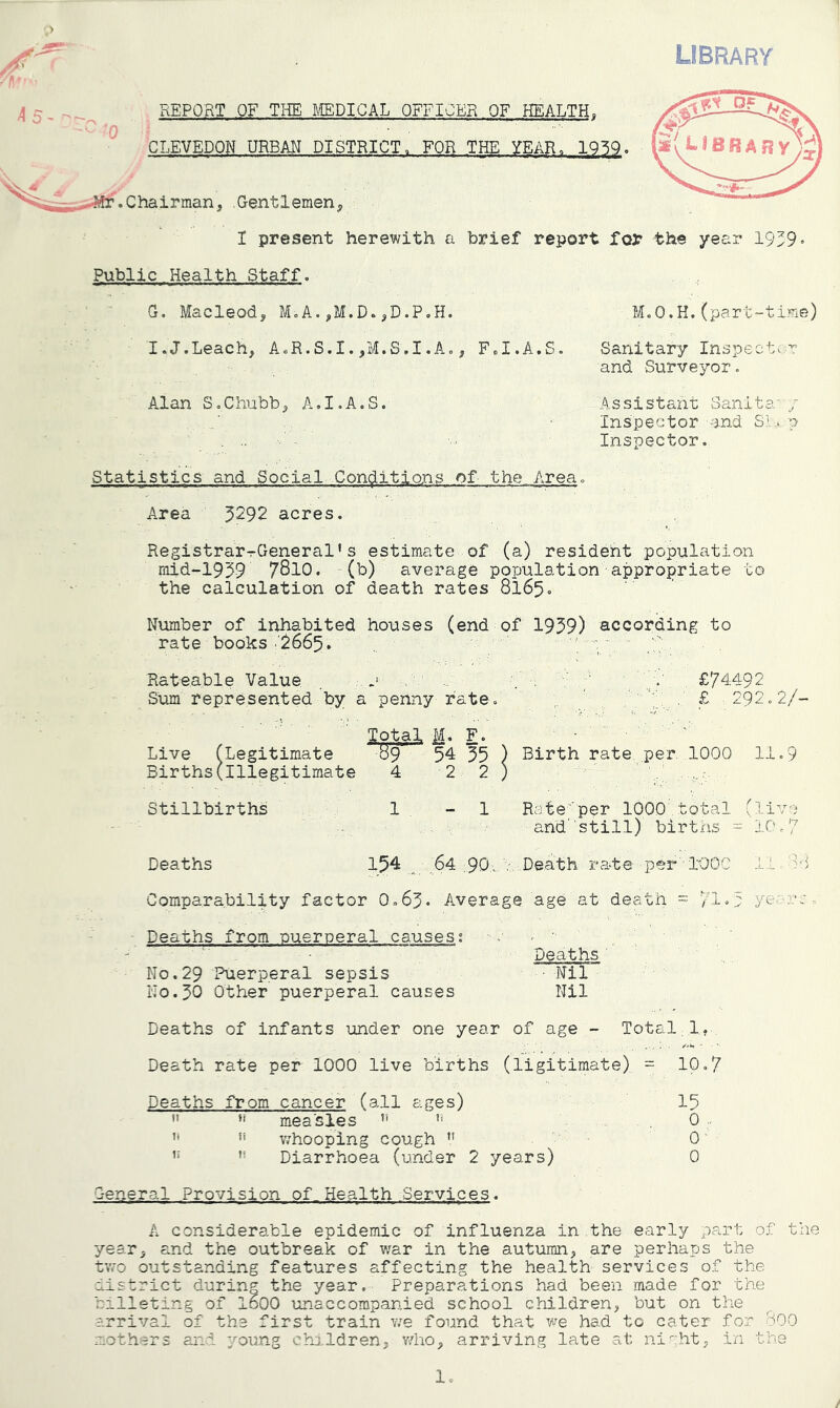 LIBRARY ■■ '0 . REPORT OF THE tCEDICAL OFFICER OF HEALTH, CLEVEDON URBAN DISTRICT, FOR THE YEAR^ IQ^Q. .Chairman, .Gentlemen, I present herewith a brief report for the year 19^9 Public Health Staff. G. Macleod, M.A.,M.D.,D.P.H. M.O.H.(part-time) I.J.Leach, A.R.S.I.,M.S.I.Ao, F.I.A.S. Sanitary Inspector: and Surveyor. A.lan S.Chubb, A.I.A.S. Assistant Sanita y Inspector and SI... p Inspector. Statistics and Social Contritions of the A.rea. Area ^292 acres. Registrar-rGeneral* s estimate of (a) resident population mid-1959 7810. (b) average population appropriate to the calculation of death rates 8165. Number of inhabited houses (end of 1959) according to rate books .'^665. ■/ . . ' Rateable Value . n £74492 Sum represented by a penny rate . '4,. ■ £ 292»2/- Total 1. F. Live (Legitimate 89 54 55 ) Birth rate per. 1000 11 o 9 Births(Illegitimate 4 2 2 ) Stillbirths 1 - 1 Rate'per 1000 total (live and 'still) birtns = 10.7 Deaths 154 64 .90, v Death rate per lOOC I'L 88 Comparability factor 0»65« Average age at death = 71 “ t yea?.v • Deaths from puerperal causes; Deaths No.29 Puerperal sepsis • Nil No.50 Other puerperal causes Nil Deaths of infants under one year of age - Total 1. Death rate per 1000 live births (ligitimate) = 10,7 Deaths from cancer (all ages) 15  measles , 0 ■ whooping cough O' ” Diarrhoea (under 2 years) 0 General Provision of Health Services. A considerable epidemic of influenza in the early part of the year, and the outbreak of v/ar in the autumn, are perhaps the two outstanding features affecting the health services of the district during the year. Preparations had been made for the billeting of I60O unaccompanied school children, but on the arrival of the first train v/e found that we had to cater for 800 mothers and young chij.ldren, v/ho, arriving late at ni.g.ht, in the Ic