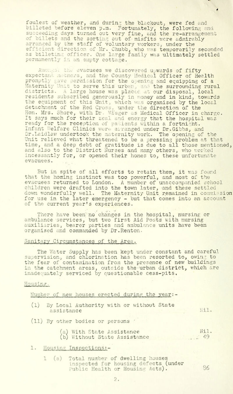 foules-c of v;eather, and durin-; the blackout^ were fed and billeted before eleven p.m. Fortunately, the follov/inp; and succeeding days turned out very fine, and the re-arrangement of billets and the sorting out of-misfits were admirably arranged by -che staff of voluntary v:orkers, under the efficient direction of lir. Chubb, who v.'as temporarily seconded as billetinc officer. One large family was ultimately settled permanently i;-. an empty cottage. evacuees we discovered upwards of fifty expectaiii. ni'-cnei’s, and the County Medical Officer of Health promptly ^ave permission for the 0;^ening and equipping of a Maternity Unit to serve this urban, and the surrounding rural districts. A large house was placec. al our disposal, local residents subscribed generously in money and in kind, towards the equipment of this Unit, which organised by the local detachment of the Red Cross, under the direction of the Hon. Mrs. Shore, with Dr. V-i'sger as Medical Officer in charge. It says much for their zeal and energy that the hospital v/as ready for the reception of pallerits witliin a fortnight. Infant V-elfare Clinics wert^ airanged under Dr.Gibbs, and Dr.Laidlaw undertook the iriaternity work. The opening of the Unit relieved what threatened to be a pressing problem at that time, and a deep debt of gratitude is due to all those mentioned, and also to the District i'Jurses and many others, v/ho irorlced incessantly for, or opened their homes to, these unfortunate evacuees. . , But in spite of all efforts to retain them, it v;a3 found that the homing instinct was too powerful, and most of the evacuees returned to London. A number of unaccompanied school children were drafted into the town later, and these settled dov/n wonderfully well. The Maternity Unit remained in commission for use in the later emergency - but that comes into an account of the current year’s experiences. There have been'-no changes in the hospital, nursing or ambulance services, but two first Aid Posts with nursing auxiliaries, bearer parties and .ambulance units have been organised and commanded by Dr.Renton. Sanitary Circumstances of the Area. The Water Supply has been kept under constant and careful supervision, and chlorination has been resorted to, owing to the fear of contamination from the presence of new buildings in the catchment areas, outside the-urbeon district, v.'hich are inadequately serviced by questionable cess-pits. Housing ’lumber of new houses erected durina the year:- (I) By Local Authority vwith or without State assistance (II) By other bodies or persons ' (a) V/ith State Assistance (b) Without State Assistance id.i. Nil. 49 1. Housing Insnections:- 1 (n) Total number of dwelling houses inspected for housing defects (under ■ ublic Health or Ilousinr Acts). 86 2.