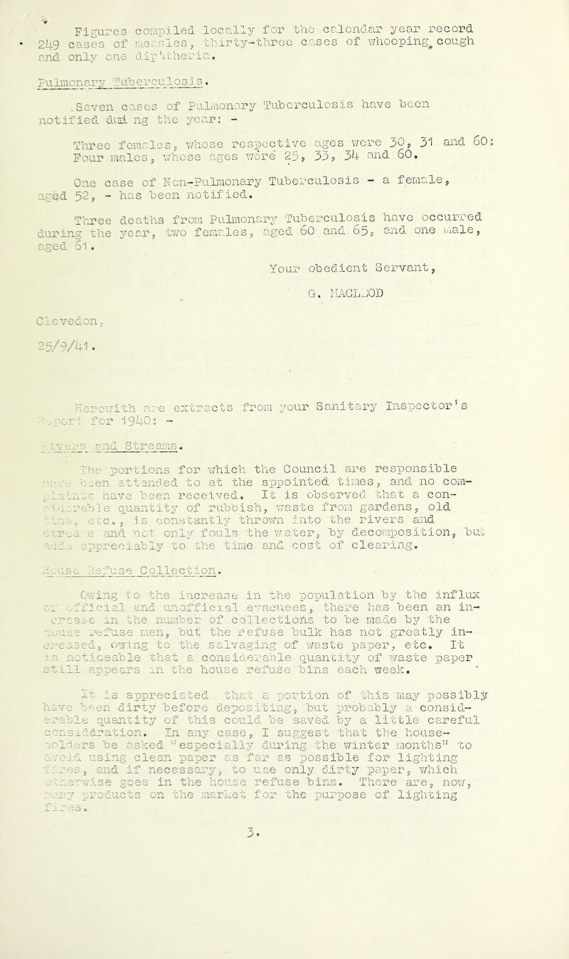Figures- compiled locally for the calendar year record 249 cases of measles, thirty-three cases of whooping-cough and only one diphtheria. pulmonary Tuberculos1s. .Seven cases of Pulmonary Tuberculosis have been notified dud ng the years - Three femalesJ whose respective ages were 30, 31 and 60 Four maleswhose ages wore*' 25, 33,. 34, and. 60. One case of Ncn-Pulmonary Tuberculosis - a female-, aghd 52, - has been notified. Three deaths from Pulmonary Tuherculosis have occurred during the year, two females, aged 60 and 65, and one male, aged Si. Your obedient Servant, G. MACLbOD Glevedon, V 9 '41 . Herewith are extracts from your Sanitary Inspector’s •.port for 1940s - 'livers and Streams. The portions for which the Council are responsible t- been attended to at the appointed times, and no com— laints have been received. It is observed that a con- - Table quantity of rubbish, waste from gardens, old tins, etc., is constantly thrown into the rivers and streams and not only-fouls the water, by decomposition, but nude appreciably to the time and cost of clearing. hcuso hefuse Collection. Owing to the increase in the population by the influx oi official and unofficial evacuees, there has been an in- crease in the number'of collections to be made by the louse refuse men, but the refuse bulk has not greatly in- .. .ised, owing to the salvaging of waste paper, etc. It is noticeable that a considerable.- quantity of waste paper still appears in the house refuse bins each week. It is appreciated that a portion of this may possibly have been dirty before depositing, but probably a consid- erable quantity of this could be saved by a little careful consideration. In any case, I suggest that the house- holders be asked especially during the winter months” to avoid using clean paper as far as possible for lighting fires, and if necessary, to use only dirty paper, which .. a as in the house refuse bins. There are, now, nary products on the market for the purpose of lighting x xr as,