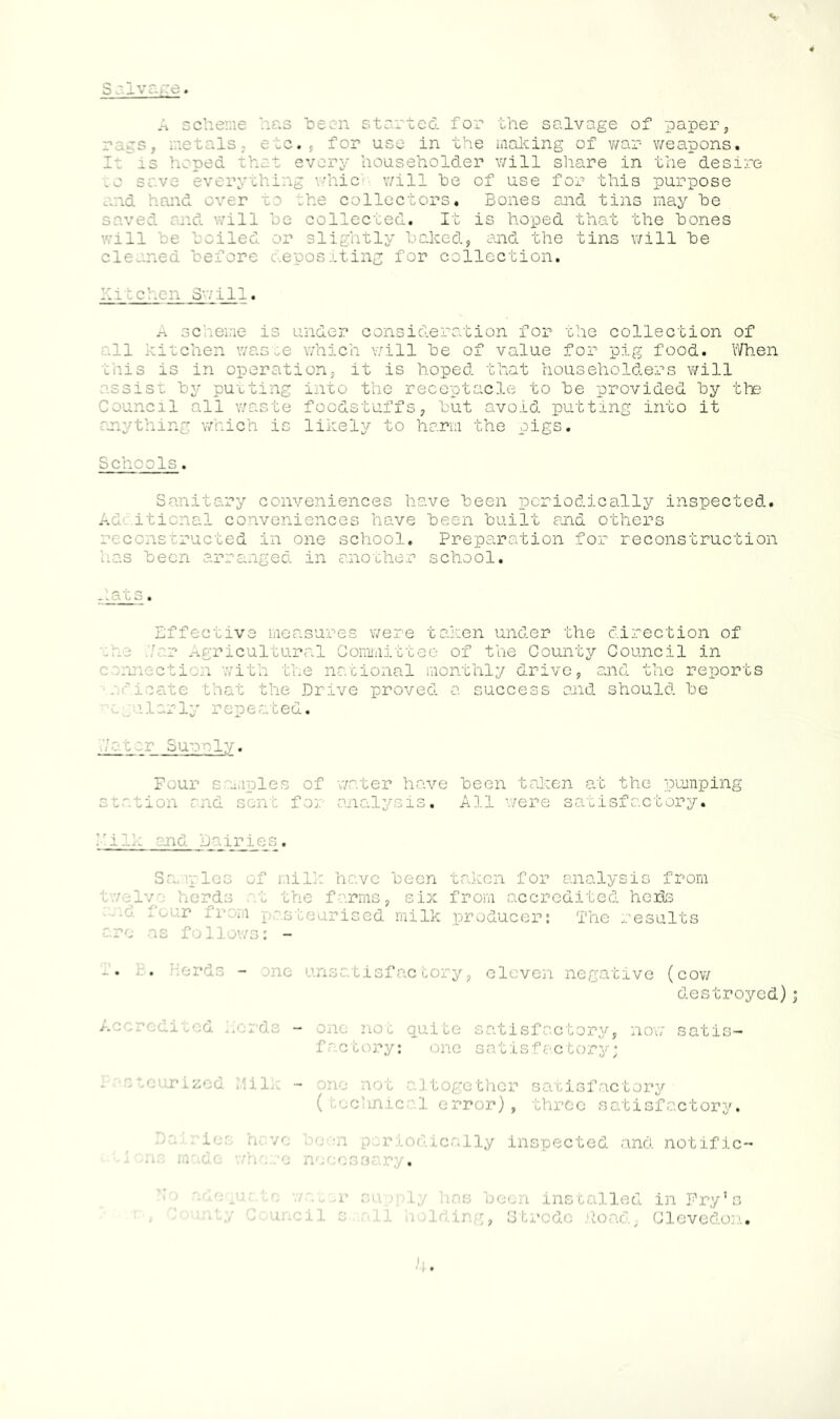 S olvage. A scheme has been started, for the salvage of paper, rags, metals; etc., for use in the malting of war weapons. It is hoped that every householder will share in the desire rything whic v/ill he of use for this purpose and hand over to the collectors. Bones and tins may he saved and will he collected. It is hoped that the hones will he hailed or slightly halted, and the tins will he cleaned before depositing for collection. hi:chen Swill. A scheme is under consideration for the collection of all kitchen waste which v/ill he of value for pig food. When this is in operation, it is hoped that householders v/ill assist hy putting into the receptacle to he provided by the Council all waste foodstuffs, hut avoid putting into it anything which is likely to harm the pigs. Schools. Sanitary conveniences have been periodically inspected. Additional conveniences have been built and others reconstructed in one school. Preparation for reconstruction has been arranged in another school. hats. Effective measures were taken under the direction of :r_3 .'.tar Agricultural Committee of the County Council in connection with the national monthly drive, and the reports indicate that the Drive proved a. success and should be regularly repeated. .Vat or Suanly. Four samples of water have been taken at the pumping station and sent for analysis. All were satisfactory. •-' - •• and Dairies. Samples of mill: have been taken for analysis from twelve herds at the farms, six from accredited heite • ir fr *1 pasteurised milk producer: Trie results arc as follows: - .. .. Herds - me unsatisfactory, eleven negative (cow destroyed) <litecL herds - one not quite satisfactory, now satis- factory: one satisfactory; e tcurized Milk - one not altogether satisfactory ( cclinical error), three satisfactory. < periodically inspected and notific- . )ply has been installed in Fry’s it;/ Council small holding, Strode Poad, Clevedon.