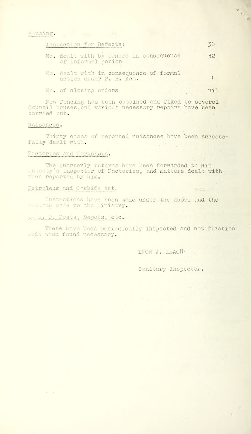 V V H -using# Cn ■ n Defticts ; 36 No. dco.lt with by owners in consequence 32 of informal action No, dealt with in consequence of formal action under P. H. Act. 4 No. of closing orders nil New fencing has been obtained and fixed to several Council houses,and various necessary repairs have been carried out. Nuisances. Thirty cases of reported nuisances have been success- fully dealt with. Factories and a rkshops. The quarterly returns have been forwarded to His Na.osty’s Inspector of Factories, and matters dealt with when reported by him. Petroleum and Carbide Act. Inspections have been made under the above and the - -avis made to the Ministry. . ■ . -• ?. .Posts, be pots, etc. These have been periodically inspected and notification . xLe when found necessary. INON J. LEACH- . . Sanitary Inspector.