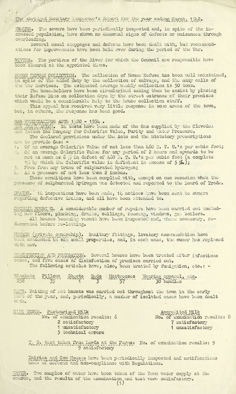 creased population, have shovffi no abnoriaal signs of defects or nuisances through overloading. Several usual stoppages and defects have been dealt v/ith, but rccomend- ations for improvements have been held ove.r during the period of the V/ar. .'RH>hl!RS» The portions of the River for wliich the Council arc responsible have been cleared at the appointed tines. HOUSE PuSPUSE nOTJiEOTTOiJ. The collection of House Refuse has boon v/cll maintained, in spite of the added duty by the collection of scilvage, and the many calls of the ■./ar Scrvicos, The estiiaated average T;/eekly collection is 50 tons. The householders havo been circulari'sed asking them to assist by placing their Refuse Bins on oolldction days by the street entrance of their iDrcrniscs T/liich would be a considerable help to the house collection staff. Tlois ax)i5oal has received Vopy little response in soiac areas of the town, but, in others,/uho response ho.a been good. C-hS ':At.dII-'ATl’Q!f. ' tests have been made of the Gas supiDlied by the Clovcdon m^d\''atton'Gas*'CanpaiTy for Calorific Value, Pui’il;/ and \;'atur Pressure, The declared provisions under the Acts and the Btatutoiy xrccscriptions cere to provide Gas; - I. Of an average Calorific Value of not loss than ASO B. T. U.’s per cubic foot; h Of an average Oo.lorifio Value for an^'’ period of 2 hours cand upwai’ds to bo not as much as 6 , j in defect of AeO B, T. U.'s cubic foot (a complete ''T-’ which the Calorific value is deficient in excess of 5 /^*) j Free from any trace of sulphurated hydrogen; A- At a pressure of not less than 2 inchd^i. Those conditions have been canplied vdth, except on ono occasion- when the presence of sulphurated liydrogon \/ao detected and repDorted to the Board of Trade, BPAII-iS. ' ‘lA inspections 'have been mado, 1A notices -.aavc been sent to ov/ners regarding defective di’ains, Ciid all havo been attended to* CQUIIGIL HOUSL.~G. A considoro.blc number of repairs have boon carried out inc.lud- ing nowYloors, pluiabing, clra.ins, ceili-ngs, fencing, v/indows, ga.. boilers. All houses bccoi.ung vacan'b have been inox)eGtod' and, whore necessary, re- decorated before re-lotting, HOuBBS (private o;>7ncrsIrlp). Saviitou.7/ fittings, lava-'cory accomi.xodation have bewn Gonderined in six small prc^jor’bios, and, in each case, the owner ha.s replaced with new, _ , ' BIoHZgECTICI-T AITD FIJlDiG-^ji^On, Several houses have been treated after infectious ernes, oiid five cases of disinfection of prcriiisos carried out. The following ar'bicles have, also, been trca.tod by fu:-.iigation, etc,; - Blankets Pillows Sheets Bods I^btres_sc_s 258 35 13 57 30lDunriLcs AAA* Baiting of rat haunts was carried out throughout the tovn in the early .■>ai-t of the yv.ar, and, poriodicallp'-, a nuiaber of isolated cases have boon dealt wj th, ZrilH lES-TS. Pasteurized liilk No. of ccxnination* results; 6 2 satisfactory 1 unsatisfactory 3 technical cr-rors T. B. test taken _frcu hor^ at tho_ Faniis; No, of examination results; 9 9 satisfactory Daiidcs and Cow Houses havo been periodically inspected and notifications mado of defects and non-caApliancc with Regulations, VAaZIR, Two samples of water lm.vc been taken of 'Ihe Town water supply at the Bcxm^GC, and the results of the examination and test were satisfactory, (1) AccrcLdtcd J.Iilk No* of cxalaina-biCn results: 7 satisfactory'- 1 unsa-bisfactory