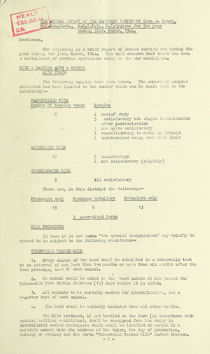 RIjlPORT Qg Tlia SMITARY INSPECi'OR laon J, M.R.I.P.H., M.I.I^giene for the year ending jlst* March, 1 Leach, Gentlemen, The folloviTing is a brief report of duties carried out during the year endxng the 31st, March, 19'44« You will observe that there has been a cui'taihnent of certain operations owing to the ¥/ar conditions* MIIX & DAIRIES ACTS & ORDERS Mint TESTS The following saniiDles have been taken. The nmber of samples collected has been limited to the number vjhich can be dealt v;ith at the Laboratory': - PASTEURISED MIIX N-umber of Samples taken Results 8 ACCREDITED MIIK 10 UI^IDESI(3iATED MIHi 5 There are, in this district the followlng:- Producers only Producer Retailers Retailers only 13 9 -13 3 Accredited Herds Mint PRODUCHRS In case it is not knm.-a the special designations may briefly be stated to be subject to the follovdng conditions TU3ERCULIIT TESTED MIIK 1* Ix/ery animal of the herd shall be subioitted to a tuboroulin test at an interval of not than two months or more than six months after the last preceding tes't of such animal, \ 2, No animal shall be added to the herd unless it has passed the Tuberculin Test Tdthi'n fourteen (14) days before it is added, 3, ixll animals to be suitably marked for identification, and a register kept of each animal. The herd shall be suitably isolated from all other' cattle. The Milk produced, if not bottled on the farm (in accordance vdth special bottling conditions), shall be consigned from the dairy in unventilated sealed containers which shall be labelled or marked in a suitable aan'ner with the address of the dairy, the day of production, morning or evening and the words Tuberculin Tested Milk marked fchereono » 'I „ satisf-'i jtory satisfactory but slight contamnation after pasteurisation not quite satisfacto]-y oancelledai^ing to delay in transit Uiidetemined being over bime limit 9 satisfactory 1 not satisfactory (slightly) All satisfactorv