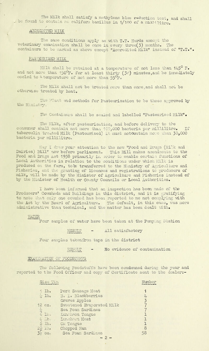 ^The Milk shall satisfy a methylene hlne rodnctioii test, and shall be found to contain no califom bacillus in I/IOO of a litre. ACCREDITED MIIK The sane conditions ajpply as v/j.th T®T. Herds except the veterinary exanination shall be once in every three(3) months. The containers to be marked as above except Accredited Milk instead of T«T.''» P.ISTEURISED Mint Milk shall be retained at a temperatu-r-e of not less than 1-4-5° P» and not more than 150^. for at least thii’ty (3C') minutes,and be iranediately cooled to 2-temperature of not more than 55°^® The Milk shall not be treated more than once,and sliall not be otherwise treated by heata Tne- pj.ant and methods for Pasteurisation to be those approved by the Ministry. The Containers shall be sealed and labelled PasteuraLsed Milk* The Milk, after pasteurisation, and before deliveiy to the consumer shall contain not more than iCCyOCO bacteria per millilitre. If tuberculin treated Milk (Pasteuri^sed) it must notcontain more than 30,000 bacteria per millilitrs. May I draw your attention to the new Pood and Drugs (Milk and Dairies) Bill nov/ before parliaanent® This Bill makes anend-ients to the Pood and Drugs Act 1938 primarily in order to enable cex'tain functions of Local Authorities in relation to the conditions under which Milk is produced on the farm, tote transfeirred to the Ministzy of Agriculture and Pisheries, and 'die granting of licences and registrations to produceros of milk, will be made by the Minister of Agriculture and Fisheries instead of by the Minister of Health or County Councils or Local Authorities, I have been infonaed that an inspection has been made of tlTe Producers’ Cowsheds and Buildings in this district, and it is gratifying to note that only one cowshed has been reported to me not complying with the Act by the Board of Agriculture, The default, in this case, was more admip-istrative than technical, and the matter has been dealt with, Po’ur samples of water have been taken at the Pumping Station RESULT - All satisfactory Po'ur samples takenfran taps in the district RESULT “ Ho evidence of contaiuination E}LAIEi’ATI(lI OF POODSTUPPS The follo'^ving Foodstuffs have been condemned during the year and reported to the Pood Officer and copy of Certificate sent to the dealer:- Size Tm u Number 1 Ibc Porn Sausage Meat 1 t Ibc Bo Is Blackberries h- Graves Apples 3 12 cz.. Sweetened B^/aporated Milk 7 Sea Foam Sardines 7 Lurmheon Tongue 1 G lb- . L'-ViChecn Meat 1 6 lb. Cx Tcngiue 1 2-^ lb. Chopped Ham 8 3^ oz-~ Sea Foaan Sardines ~ 2 - 58