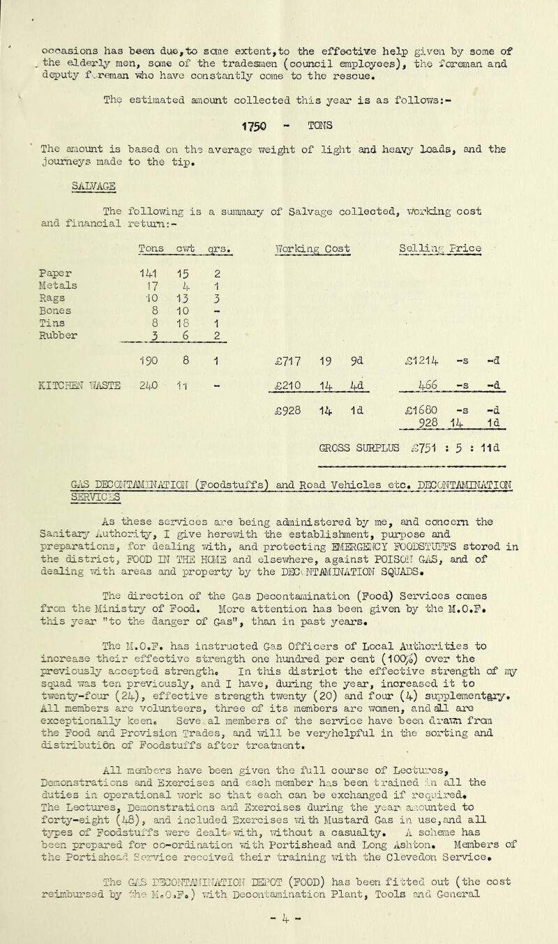 occasions has been due,to seme extent,to the effective help given by some of the elderly men, sane of the tradesmen (council employees), the foreman and deputy f'.-reman Tsho have constantly come to the rescue. The estimated anount collected this year is as follows:~ 1750 - TONS The amount is based on the average weight of light and heav^' loads, and the journeys made to the tip, SALVAGE The following is a summary of Salvage collected, working cost and financial retuami: Tons ovd qrs. Working Cost Selling Price Paper 1A1 15 2 Metals 17 A 1 Rags 10 13 3 Bones 8 10 - Tins 8 18 1 Rubber 3 6 2 190 8 1 £717 19 9d £121A -s -d KITCHEN N/iSTE 2A0 11 - £210 1A Ad A66 -s -d £928 1d £1680 -s -d 928 12f 1d GROSS SURPLUS £751 ; 5 : 11d Gi'iS DECONTMIN/JION (Poodstuffs) and Ro_ad Vehicl^s_ etc. DECONTAMINATiaN SERVICES As these services are being administered by me, and concern the Sanitar^^ Authority, I give herevath the establishment, purpose and preparations, for dealing vath, and protecting Et.'IERGENCY POODSTUPPS stored in the district, POOD IN THE HGIB and elsewhere, against POISON G/iS, and of dealing with areas and property by the DECt NTMINATION SQUADS. The direction of the Gas Decontamination (Pood) Services comes from the Ministry of Pood, More attention has been given by the M,0»P. this year to the danger of Gas, than in past years. The M.O.P, has instructed Gas Officers of Local Authorities to increase their effective strength one hundred per cent {^0(y^b) over the previously accepted strength. In this district the effective strength of my squad was ten previously, and I have, during the year, increased it to twenty-fo’ur (2A), effective strength twenty (20) and four (A) supplementary. All members are volunteers, three of its members are women, and dLL are exceptionally keen. Several members of the service have been drawn fran the Pood and Provision Trades, and will be veryhelpful in the sorting and distribution of Poodstuffs after treatment. All meabers have been given the full course of Lectares, Demonstrations and Exercises and each member has been trained in all the duties in operational work so that each can be exchanged if required. The Lectuires, Demonstrations and Exercises during the year anounted to forty-eight (A8), and included Exercises ^7ith Mustard Gas in use,and all t3,’pes of poodstuffs were dealt mth, 'without a casualty, A scheme has been prepared for co-ordination vdth Portishead and Long Ashton. Members of the Portishead Serw/ice received their training vdth the Clevedon Service, The GAS DEGONTArniATION DEPOT (POOD) has been fitted out (the cost reimbursed by the M.OjP.) vdth Deco'ntamination Plant, Tools and General