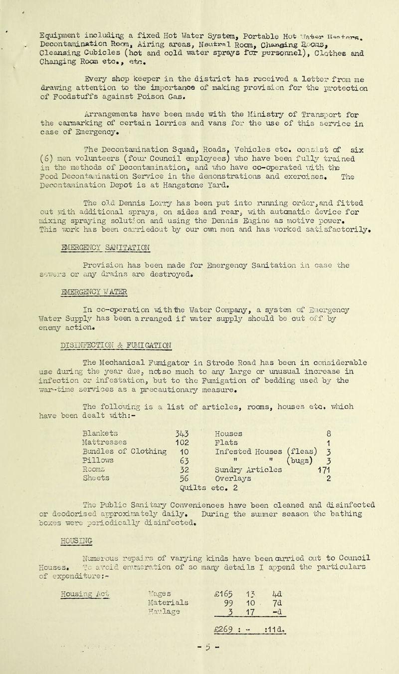 Equipment includirig a fixed Hot V/ater System, Portable Hot '.7at«y Decontamin&tion Room, Airing areas, Neutr-al Room, acK^iOS, Cleansing Cubicles (hot and cold water sprays for personnel), Clothes and Changing Room etc,, etc. Every shop keeper in the district has received a letter from me dra^7ing attention to the importance of making provision for the protection of Foodstuffs against Poison Gas. Arrangements have been made with the Ministry of Transport for the earmarking of certain lorries and vans for the use of this service in case of Emergency, The Decontamination Squad, Roads, Vehicles etc. consist of six (6) men volunteers (four Council anployees) who have been fully trained in the methods of Decontamination, and Vi/ho have co-operated iTith the Pood Decontamination Service in the demonstrations and exex'cises. The Decontamination Depot is at Hangstone Yard. The old Dennis Lorry has been put into running order,and fitted out v.ith additional sprays, on sides and rear, with automatic device for mixing spraying solution and using the Dennis Engine as motive power. This work has been carriedout by our own men and has worked satisfactorily, avIERGEHCY SANITATION Provision has been made for Eimergency Sanitation in case the sev'ers or any drains are destroyed, Q-IERGEHCY VATER In co-operation with the Water Company, a system of Emergency Water Supply has been arranged if water supply should be cut off by enemy action, DISINFECTION & FUI/IIGATION The Mechanical Pumigator in Strode Road has been in considerable use d'uring the year due, not so much to any large or unusual increase in infection or infestation, but to the Puimigation of bedding used by the war-time services as a precautionary measure. The follovdng is a list of articles, rooms, houses etc. v/liich have been dealt vdth:- Blankets 343 Houses 8 Mattresses 102 Plats 1 Bundles of Clothing 10 Infested Houses (fleas] ) 3 Pillows 63   (bugs) 3 Rooras 32 Sundry Articles 171 Sheets 56 Overlays 2 Quilts etc, 2 The Public Sanitary Conveniences have been cleaned aiid disinfected or deodorised approximately daily. During the siunmer season the bathing boxes were periodically disinfected, HOUSING Numerous repai.rs of varying kinds have beencairied out to Council Houses, To avoid emrmeration of so many details I append the colars of expenditure;- Housing i-ct Wages £165 13 4d Materials 99 10 7<i Haulage 3 17 -d £269 ; “ ;l1d.