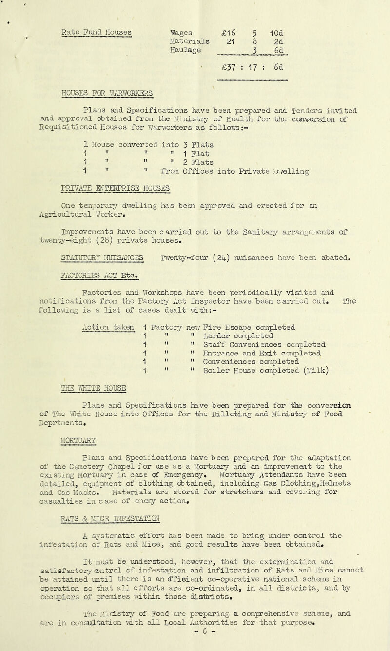 Materials 21 8 2d Haulage 3 6d £37 : ; 17 : 6d HOUSES FOR WiiRWQRICERS Plans and Specifications have been pi’epared and Tenders invited and approval obtained from the Ministry of Health for the coaversion of Requisitioned Houses for V/arworkers as follov;s;- 1 House converted into 3 Plats 1 1 Flat 1 2 Plats 1 from Offices into Private ^-veiling PRIVATE MTERPRISE HOUSES One temxjorary dwelling has been approved and erected for an Agricultirral V/orkere Improvements have been c arried out to the Sanitary arrangements of twenty-eight (28) private houses<. STATUTORY iRJISiPJCES Twenty-four (24) nuisances ha.ve been abated. FACTORIES APT Etc. Factories and Workshops have been periodically visited and notifications from the Factory Act Inspector have been carried out. The follomng is a list of cases dealt mth:- ^iCtion taken 1 Factory new Fire Escape completed 1 tt It Larder completed 1 11 It Staff Conveniences completed 1 n It Entrance and Exit completed 1 n It Conveniences completed THE WHITE HOUSE 1 11 tt Boiler House canpleted (Milk) plans and Specifications have been prepared for the conversion of The \7hite House into Offices for the Billeting and Ministr;)'' of Food Deprtments. I-IORTUiUlY Plans and Specifications have been prepared for the adaptation of the Cemetery Chapel for use as a Mortuar^^ and an improvemoat to the existing Mortuary in case pf Emergency* Mortuary Attendants have been detailed, equipment of clothing obtained, including Gas Clothing,HeLnets and Gas Masks. Materials are stored for stretchers and covering for casualties in case of enei:y action, RgJS & MICE iMFESTATION A systematic effort has been made to bring under control the infestation of Rats and Mice, and good results have been obta:uied. It must be understood, however, that the extermination and satisfactory control of infestation and infiltration of Rats and liice cannot be attained 'until there is an d'fieient co-operative national scheme in operation so that all efforts are co-ordinated, in all districts, and by occ'upiers of premises witlrLn those districts. The Ministry of Pood are preparing a comprehensive schane, and 8.re in consultation with all Local Authorities for that purpose, - 6 -