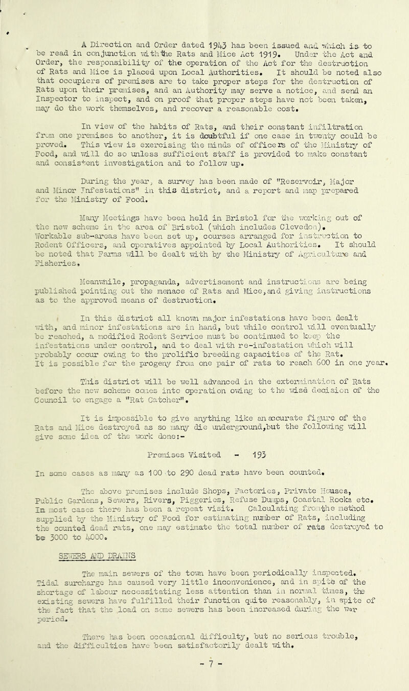A Direction and Order dated 1943 has been issued and vfhich is to be read in conjunction vathihe Rats and Mice Act 1919. Under the Act and Order, the responsibility of the operation of the Act for the destruction of Rats and Mice is placed upon Local Authorities. It should be noted also that occupiers of preiuises are to take proper steps for the destruction of Rats upon their premises, and an Authority may serve a notice, and send an Inspector to inspect, and on proof that proper steps have not been taken, may do the work themselves, and recover a reasonable cost. In view of the habits of Rats, and their constant infiltration from one premises to another, it is doubtful if one case in tv/enty could be proved. Tliis view is exercising the minds of officers of the Ministi^?- of Pood, and will do so unless sufficient staff is provided to make constant and consis-i-ent investigation and to follov; up. During the year, a survey has been made of Resei-voir, Major and Minor Infestations in this district, and a report and map prepared for the Ministry of Pood. Many Meetings have been held in Bristol for 'iiie working out of the new scheme in the area of Bristol (vdiich includes Clevedon). Workable sub-areas have been set uid, courses arranged for instruction to Rodent Officers, and operatives appointed by Local Authorities. It should be noted that Paims will be dealt with by the Ministiy of Agriculture and Pisheries, Meamvnile, propaganda, advertisement and instruct!o'os are being published pointing out the menace of Rats and Mice,and giving instructions as to the approved means of destruction. I In this district all knom major infestations have been dealt with, and minor infestations are in hand, but v/hile contr'ol vail eventuaily be reached, a modified Rodent Service must be continued to keep the infestations under control, and to deal with re-infestation v/hicli v/ill probably occur ovang to the prolific breeding capacities of the Rat. It is possible for the progeny from one pair of rats to reach 600 in one year. This district will be well advanced in the extermination of Rats before the new' scheme comes into operation owing to the vdse decision of -the Council to engage a Rat Catcher. It is impossible to give anything like an accurate figure of the Rats and Mice destroyed a.s so many die under ground,but the follomng vdll give seme idea of the work done;- Premises Visited - 193 In some cases as many as 100 to 290 dead rats have been counted. The above premises include Shops, pactories, Private liousea, Public Gardens, Sev/ers, Rivera, Piggeries, Refuse Dumps, Coastal Rocks etc. In most cases there has been a repeat visit. Calculating fromthe method supplied by the Hinistxy of Pood for estimating nuniber of Rats, including the” counted dead rats, one nay estiraate the total nu!:Tber of rati destroyed to bs 3000 to 4000. Sir.7ZRS iin) DPJMITS The main sewers of the to’wn have been periodically inspected. Tidal s’urcharge hns caused very little inconvenience, and in siDite of the shortage of labour necessitating less attention than in nornal times, the existing sewers have fulfilled their function q'uite reasonably, in spite of the fact that the load on some sewers has been increased during the War period. There has been occasional difficulty, but no serious trouble, and the difficulties ha.ve been satisfactorily dealt vdth.