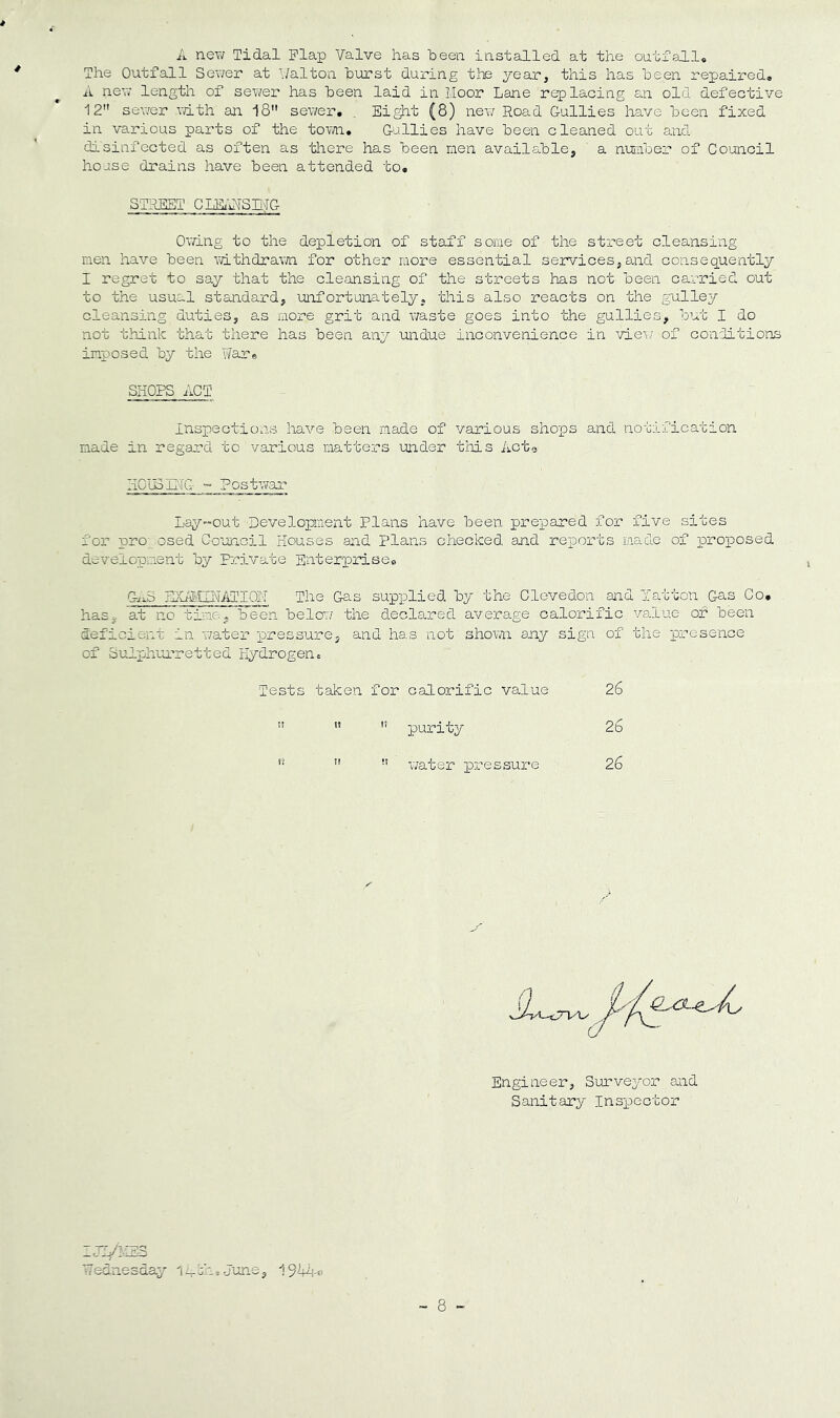 A new Tidal Flap Valve has heen installed at the outfall. The Outfall Sewer at Valton burst during the year, this has been repaired, A new length of sewer has been laid in Moor Lane replacing an old defective 12 sewer with aii 18 sewer', , Eight (8) new? Road Gullies have been fixed in various parts of the tovyn. Gullies have been cleaned out and disinfected as often as tliere has been men available, a number of Council house drains have been attended to, STREET Cm'ATSmG Owing to the depletion of staff some of the street cleansing men have been withdrawn, for other more essential services, and consequently I regret to say that the cleansing of the streets has not been carried out to the usual standard, mfortunately, this also reacts on the gulley cleansing duties, as more grit and v;aste goes into the gullies, but I do not think that there has been any undue inconvenience in view; of conditions imposed by the Rare SHOPS ACT inspections have been made of various shops and notification made in regard to various matters under this Acto HOlBE'TG ~ Postwwar Lay-out Development Plans have been prepared for five sites for pro osed Council Houses and plans checked and reports made of proposed development by private Enterprise, Gii-S EXilkTTNfifPIOI-y The Gas supplied by the Clevedon and Yatton Gas Co, has, at no time, been below; the declared average calor'ific va.lue of been deficient in w/ater pressure, and has not shown any sign of the presence of Sulphmretted riydrogeno Tests taken for calorific value 26 purity 26 '■ water pressure 26 Engineer, Surveyor and Sanitary Inspector ZJT/-33 Wednesday l^ih.June, 19hA-o - 8 -