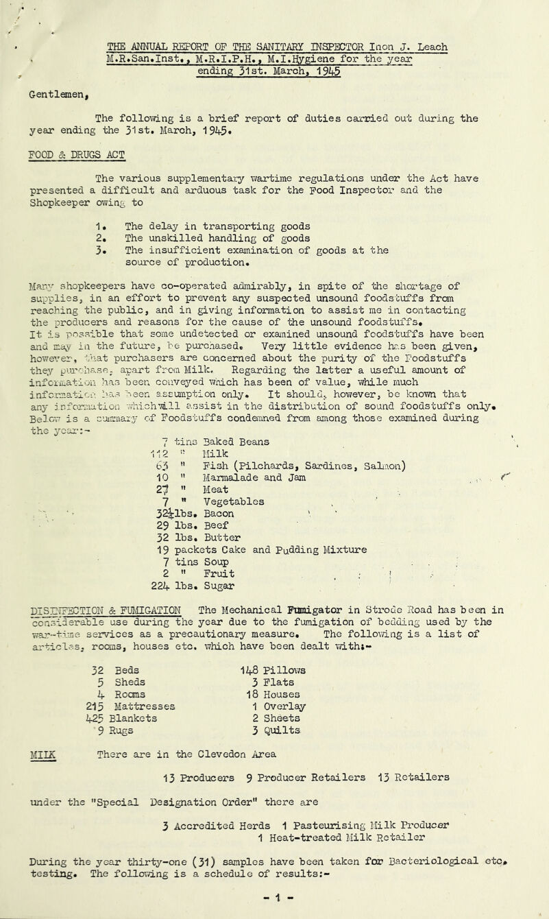 THE ANNUAL REPORT OF THE SANITARY INSPECTOR Inon J. Leach M.R.San.Inst., M.R.I.P.H., M.I.Hygiene for the year ending 31st. March, 1945 Gentlemen, The following is a brief report of duties carried out during the year ending the 31st. March, 194-5* ROOD & DRUGS ACT The various supplementary wartime regulations under the Act have presented a difficult and arduous task for the pood Inspector and the Shopkeeper owing to 1• The delay in transporting goods 2. The unskilled handling of goods 3. The insufficient examination of goods at the source of production. Many shopkeepers have co-operated admirably, in spite of the shortage of supplies, in an effort to prevent any suspected unsound foodstuffs from reaching the public, and in giving information to assist me in contacting the producers and reasons for the cause of the unsound foodstuffs# It is possible that some undetected or examined unsound foodstuffs have been and may in the future, be purchased# Very little evidence has been given, however, that purchasers are concerned about the purity of the Foodstuffs they purchase, apart from Milk, Regarding the latter a useful amount of information has been conveyed which has been of value, while much information lias been assumption only* It should, however, be known that any information whichTill assist in the distribution of sound foodstuffs only# Below is a summary of Foodstuffs condemned from among those examined during the year:- 7 tins Baked Beans 112 » Milk 65  Fish (Pilchards, Sardines, Salmon) 10  Marmalade and Jam f' 2? ” Meat 7  Vegetables 32^1bs# Bacon 29 lbs. Beef 32 lbs. Butter 19 packets Cake and Pudding Mixture 7 tins Soup 2  Fruit ' ! 224 lbs. Sugar DISINFECTION & FUMIGATION The Mechanical Fumigator in Strode Road has been in considerable use during the year due to the fumigation of bedding used by the war-time services as a precautionary measure. The following is a list of articles, rooms, houses etc, which have been dealt witht- MII2C 32 Beds 5 Sheds A- Roans 215 Mattresses 425 Blankets 9 Rugs 148 Pillows 3 Flats 18 Houses 1 Overlay 2 Sheets 3 Quilts. There are in the Clevedon Area 13 Producers 9 Producer Retailers 13 Retailers under the Special Designation Order there are 3 Accredited Herds 1 Pasteurising Milk Producer 1 Heat-treated Milk Retailer During the year thirty-one (31) samples have been taken for Bacteriological etc# testing. The following is a schedule of results - 1 -