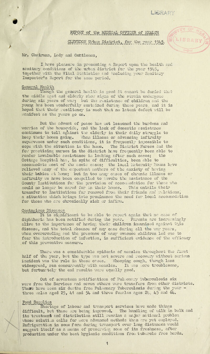LVuiHPr REPORT of the mBlGl^L OFFICER of HEAL'IH District, for the 19^. Mr, Chairman, Lady and Crehtlemen, I hcvve pler.sure in presenting a Report upon the health raid sanitaia’- conditions of tine urban district for the year 1945? tooethei’ r/ith the Vita.1 Statistics and including your Sanitary'' Inspector's Report for the same period, G-eneral HepiLth Though the general health is good it cannot be denied tliat the middle aged aiid elderl^/^ shov/ signs of the strain undergone dviring sis; years of war; but the resistance of children and the 3^oung ha.s been wonder fuller sustained during these years , and it is hoped that their resiliency is'such that no latent defect will be manifest as the j^ears go on. But the advent of peace has not lessened the burdens and worries of the housewdfe, and the lack of domestic assistance continues to tell ag*ainst the elderly?- in their daily struggle to keep their homes going. lUiGii. illness or advancing infirmity supervenes under such conditions, it is frequentlj’- impossible to cope v.dth the situation in the home. The District N-urses and the few practising im'’ses in the district have frequently/ been able to render invaluable assistaaice in lookiiig after such cases; the Cottage Hospital has, in spite of difficulties, been able to accommodate aiost of xhe acute coses; the local Maternitj;’ Horaes ha^ve relieved vaany of the eirpectant mothers of the anxiety- of having their babies at horae; but in too vaaaay cases of clironic illness or infirmity v/e ha.ve been coiapelled to invoke tlae a^ssistance of tte County'- Insti'Gutions for the provision of a.ccoiiimodation for tlaose who could no longer be cared for in -cheir homes. This entails their transfer to Institutions far reraoved f:.-om 'cheir friends aaid aviations, a situation -diich brings into prominence the need for local accommodaicion for those v/ho are chronically sick or infirm. Contagious Diseases It is significant to be a.ble to re-port agadn that no case of diph-bheria has been notified during bhe y'-oar, • Paaaents are increasdagly'- alive to the i-aportaaice of having their children immunised against 'bhis disease, eaid thje toted absence of any’- case dur’ing all ‘bhe yrears, ^7hen overcrawding and the pres.ence of mapy^ evacuee children led one to fear the introductio-n of infection, is sufficient evidence of the efficacy’’ of this -preventive -measure. There 'v/as a considerable epidemic of mea.sles tliroughout the first half of the y-ear, but the ty^e •’wa.s not severe and recovery/- without serious incident was the rule in these cases, hlioo-ping cough, though less widespread, ran concurrently- wdth measles. It -'..'-as irore troublesome, but fortunately- the end results '.Tcre equadly good. Out of seventeen notifications of Puluionary Tulierculosis six were fx-om 'bhe Ser-vices and seven others v/crc transfer's from other districts. There have been six deaths from Pulmonaa-y/' Tuberculosis during the y’-ear - three males aged 25, 41 and 54 cind three females ages 2^;., 45 and 64. Pood Su-p-olics Shortage of labour and transport services liave made things difficult, but these are being improved. The liandling of -milk in bulk and its treatment and distribution still remains a iiTa.jor national, -problem ■v.hose solutinx calls for uiore a.d-vanced methods than are yet employed. Refrigeration in saae form during transport over long distances Vi/'ould suggest itself as a. means of preserviag soGie of its freslmess, after production under the best hygienic conditions fra-Ji t uborclo free herds. 1