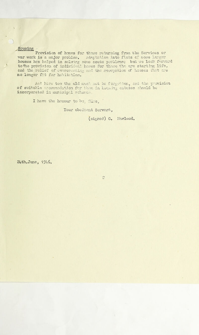 . Housin/y ' Provision of homes for those returning from the Services or war work is a major problem., Anapto.tioii into flabs of some ios.'-ger houses hos he].ped in solving some acute problems; but 'voe look foi-rard toihe provision of individur-'.l hoiaes for those the .are starting life, and the relief of overcrowding ar.d the .oocu.paivion cf houses that cue no longer fit for hah.Itation, A'cd here too the old mush; riot be f orgo'^.'ten, and the provision of suitable accommodation far th-vm in Lon.'sing estates .should be incorporated in municipal schor..'es. I have the liono-ur to bo. r,',lrs. Your obedient Servant,, (signed) G. Manleod, 2iith,June, 19^-6,