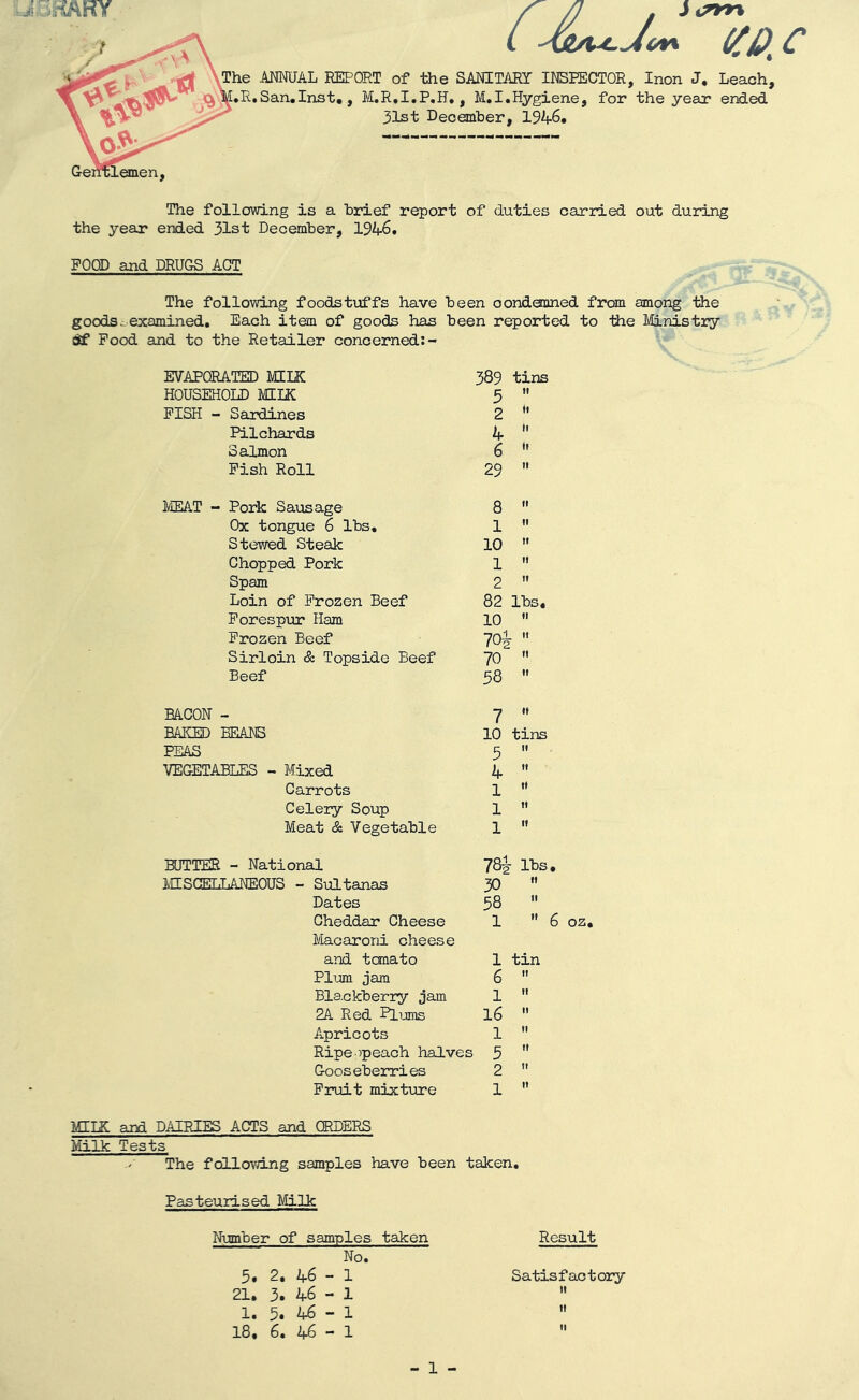 Cc The ANNUAL REPORT of the SANITARY INSPECTOR, Inon J. Leach, .R.San.Inst., M.R.I.P.H., M.I.Hygiene, for the year ended 31st December, 1946. The following is a brief report of duties carried out during the year ended 31st December, 194-6. POOD and DRUGS ACT The following foodstuffs have been condemned from among the goods^examined. Each item of goods has been reported to the Ministry Off Pood and to the Retailer concerned:- EVAPORATED MILK 389 tins HOUSEHOLD MILK 5 tt PISH - Sardines 2 ♦t Pilchards 4 ii Salmon 6 it Pish Roll 29 tt MEAT - Pork Sausage 8 it Ox tongue 6 lbs. 1 it Stewed Steak 10 tt Chopped Pork 1 it Spam 2 tt Loin of Frozen Beef 82 lbs. Forespur Ham 10 it Frozen Beef 7o£ tt Sirloin & Topside Beef 70 tt Beef 58 it BACON - 7 it BAKED BEAD© 10 tins PEAS 5 tt VEGETABLES - Mixed 4 tt Carrots 1 it Celery Soup 1 tt Meat & Vegetable 1 it BUTTER - National 78£ lbs, MISCELLANEOUS - Sultanas 30 tt Dates 58 it Cheddar Cheese 1  i Macaroni cheese and temato 1 tin Plum jam 6 If Blackberry jam 1 II 2A Red Plums 16 II Apricots 1 If Ripeopeach halves 5 II Gooseberries 2 If Fruit mixture 1 It MIIR and DAIRIES ACTS and ORDERS Milk Tests The following samples have been taken 6 oz. Pasteurised Milk Number of samples taken No. 5. 2. 46 - 1 21. 3. 46 - 1 1. 5. 46 - 1 18. 6. 46 - 1 Result Satisfactory - 1 -