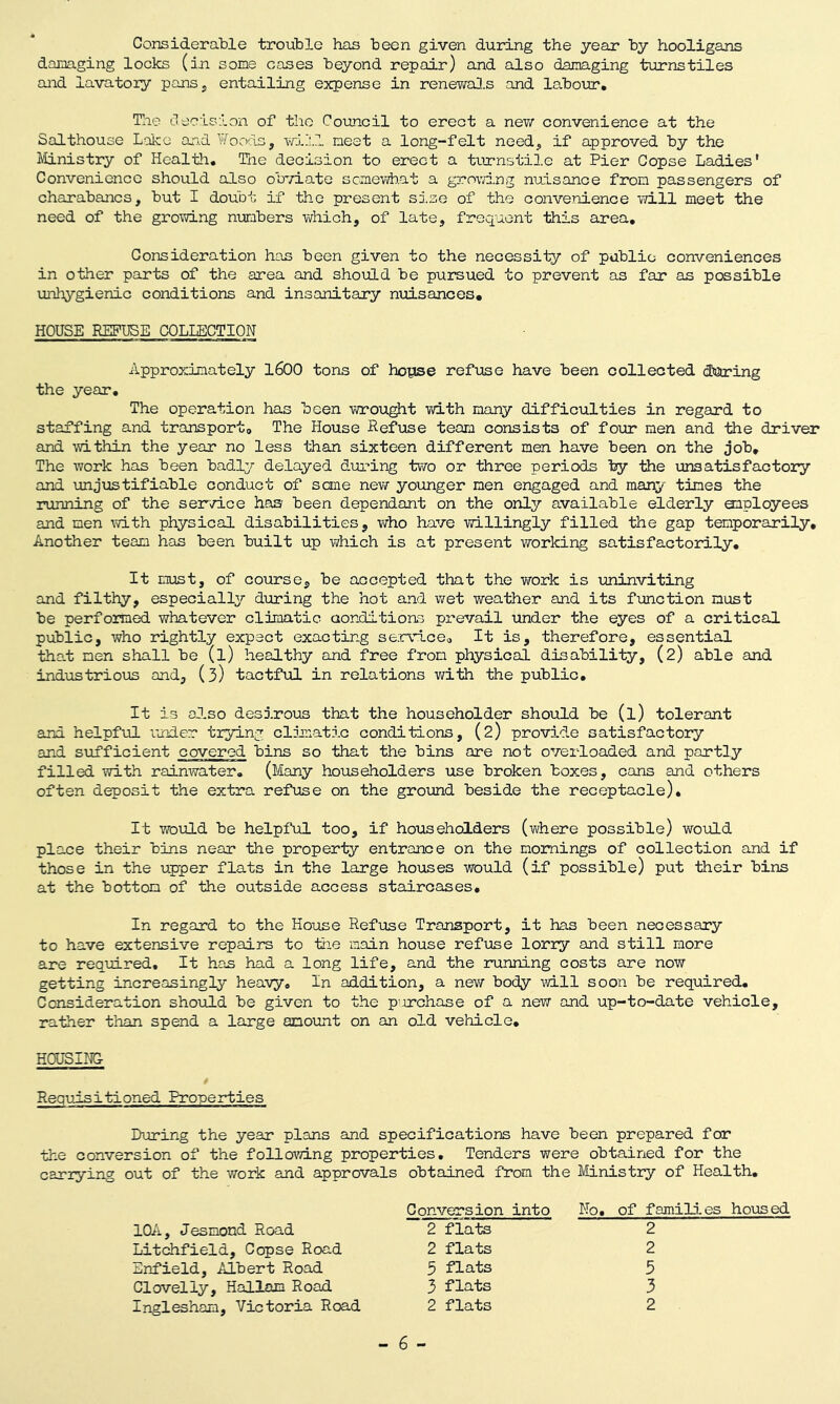 Considerable trouble has been given during the year by hooligans damaging locks (in some cases beyond repair) and also damaging turnstiles and lavatory pans, entailing expense in renewals and labour. The decision of the Council to erect a new convenience at the Salthouse Lake and Woods, will meet a long-felt need, if approved by the Ministry of Health. The decision to erect a turnstile at Pier Copse Ladies' Convenience should also obviate somewhat a growing nuisance from passengers of charabancs, but I doubt if the present size of the convenience will meet the need of the growing numbers which, of late, frequent this area. Consideration has been given to the necessity of public conveniences in other parts of the area and should be pursued to prevent as far as possible unhygienic conditions and insanitary nuisances. HOUSE REFUSE COLLECTION Approximately 1600 tons of hopse refuse have been collected during the year. The operation has been wrought with many difficulties in regard to staffing and transport. The House Refuse team consists of four men and the driver and within the year no less than sixteen different men have been on the job. The work has been badly delayed during two or three periods by the unsatisfactory and unjustifiable conduct of sane new younger men engaged and many times the running of the service has been dependant on the only available elderly employees and men with physical disabilities, who have willingly filled the gap temporarily. Another team has been built up which is at present working satisfactorily. It must, of course, be accepted that the work is uninviting and filthy, especially during the hot and wet weather and its function must be performed whatever climatic conditions prevail under the eyes of a critical public, who rightly expect exacting service. It is, therefore, essential that men shall be (l) healthy and free from physical disability, (2) able and industrious and, (3) tactful in relations with the public. It is also desirous that the householder should be (l) tolerant and helpful under trying climatic conditions, (2) provide satisfactory and sufficient covered bins so that the bins ore not overloaded and partly filled with rainwater. (Many householders use broken boxes, cans and others often deposit the extra refuse on the ground beside the receptacle). It would be helpful too, if householders (where possible) would place their bins near the property entrance on the mornings of collection and if those in the upper flats in the large houses would (if possible) put their bins at the bottom of the outside access staircases. In regard to the House Refuse Transport, it has been necessary to have extensive repairs to the main house refuse lorry and still more are required. It has had a long life, and the running costs are now getting increasingly heavy. In addition, a new body will soon be required. Consideration should be given to the purchase of a new and up-to-date vehicle, rather than spend a large amount on an old vehicle. HOUSING- Requisitioned Properties During the year plans and specifications have been prepared for the conversion of the following properties. Tenders were obtained for the cariying out of the work and approvals obtained from the Ministry of Health. Conversion into No. of families housed 1QA, Jesmond Road 2 flats 2 Litchfield, Copse Road 2 flats 2 Enfield, Albert Road 5 flats 5 Clovelly, Hallam Road 3 flats 3 Inglesham, Victoria Road 2 flats 2