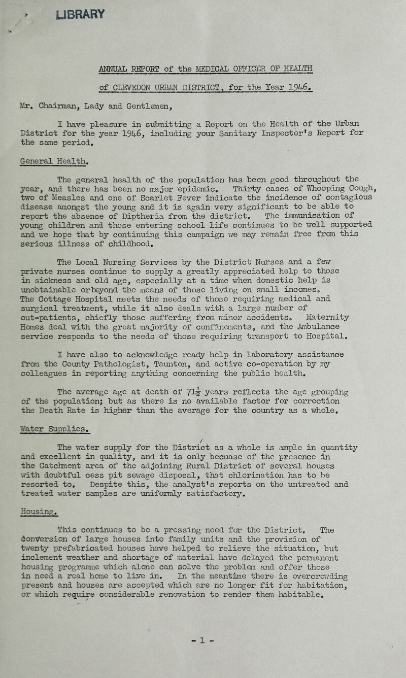 LIBRARY ANNUAL REPORT of the MEDICAL OFFICER OF HEALTH of CLEVEDON URBAN DISTRICT, for the Year l%-6. Mr. Chairman, Lady and Gentlemen, I have pleasure in submitting a Report on the Health of the Urban District for the year l%-6, including your Sanitary Inspector's Report for the same period. General Health. The general health of the population has been good throughout the year, and there has been no major epidemic. Thirty cases of Whooping Cough, two of Measles and one of Scarlet Fever indicate the incidence of contagious disease amongst the young and it is again very significant to be able to report the absence of Diptheria from the district. The immunisation of young children and those entering school life continues to be well supported and we hope that by continuing this campaign we may remain free from this serious illness of childhood. The Local Nursing Services by the District Nurses and a few- private nurses continue to supply a greatly appreciated help to those in sickness and old age, especially at a time when domestic help is unobtainable orbeyond the means of those living on small incomes. The Cottage Hospital meets the needs of those requiring medical and surgical treatment, while it also deals with a large number of out-patients, chiefly those suffering from minor accidents. Maternity Hones deal with the great majority of confinements, and the Ambulance service responds to the needs of those requiring transport to Hospital. I have also to acknowledge ready help in laboratory assistance from the County Pathologist, Taunton, and active co-operation by my colleagues in reporting anything concerning the public health. The average age at death of yig years reflects the age grouping of the population; but as there is no available factor for correction the Death Rate is higher than the average for the country as a whole. Water Supplies. / The water supply for the District as a whole is .-ample in quantity and excellent in quality, and it is only becuase of the presence in the Catchment area of the adjoining Rural District of several houses with doubtful cess pit sewage disposal, that chlorination has to be resorted to. Despite this, the analyst's reports on the untreated and treated water samples are uniformly satisfactory. Housing. This continues to be a pressing need for the District. The 6onversion of large houses into family units and the provision of twenty prefabricated houses have helped to relieve the situation, but inclement weather and shortage of material have delayed the permanent housing programme which alone can solve the problem and offer those in need a real home to live in. In the meantime there is overcrowding present and houses are accepted which are no longer fit for habitation, or which require considerable renovation to render them habitable. - 1 -