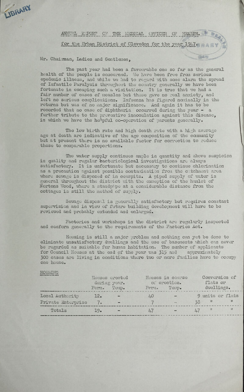 ANNUAL KJPORT CF THE MEDICAL OFFICER OF HBAIITH. for the Urban District of Clevedon for the year 194-7» Mr. Chairman., Ladies and Gentlemen, The past year had been a favourable one so far as the general health of the people is concerned. We have been free from serious epedemic illness, and while we had to regard with some alarm the spread of Infantile Paralysis throughout the country generally we have been fortunate in escaping such a visitation. It is true that we had a fair number of cases of measles but those gave no real anxiety, and left no serious complications. Infuenza has figured nominally in the returns but was of no major significance. And again it has to'be recorded that no case of diphtheria occurred during the year - a further tribute to the preventive innoculation against this disease, in which we have the helpful co-operation of parents generally. The low birth rate and high death rate with a high average age at death are indicative of the age coaposition of the community but at present there is no available factor for correction to reduce these to comparable proportions. The water supply continues ample in quantity and above suspicion in quality and regular bacteriological investigations are always satisfactory. It is unfortunate but necessary to continue chlorination as a precaution against possible contamination from the catchment area where sewage is disposed of in cesspits. A piped supply of water is general throughout the district with the exception of the hamlet of Nortons Wood, where a standpipe at a considerable distance from the cottages is still, the method of supply. Sewage disposal is generally satisfactory but requires constant supervision and in view of future building development will have to be reviewed and probably extended and enlarged. Factories and workshops in the district are regularly inspected and conform generally to the requirements of the Factories Act. Housing is still a major problem and nothing can yet be done to eliminate unsatisfactory dwellings and the use of basements which can never be regarded as suitable for human habitation. The number of applicants for Council Houses at the end of the year was 315 and approximately 300 cases are living in conditions where two or more families have to occupy one house. HOUSING Houses erected Houses in course Conversion of during year. of erection. flats or Perm. Temp. Perm, Temp. dwellings. Local Authority 12. AO 9 units or flats Private Enterprise 7- 7 38 ;> 11 Totals L * ?! if