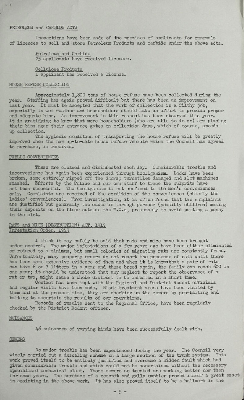 PETROLEUM and CARBIDE ACTS Inspections have teen made of the premises of applicants for renewals of licences to sell and store Petroleum Products and carbide under the above acts. Petroleum and Carbide 25 applicants have received licences. Cellulose Products 1 applicant has received a licence. HOUSE REFUSE COLLECTION Approximately 1,800 tons of house refuse have been collected during the year. Staffing has again proved difficult but there has been an improvement on last year. It must be accepted that the work of collection is a filthy job, especially in wet weather and householders should make an effort to provide proper and adequate bios. An improvement in this respect has been observed this year. It is gratifying to know that more householders (who are able to do so) are placing their bins near their entrance gates on collection days, which of course, speeds up collection. The hygienic condition of transporting the house refuse will be greatly improved when the new up-to-date house refuse vehicle which the Council has agreed to purchase, is received. PUBLIC CONVENIENCES These are cleaned and disinfected each day. Considerable trouble and inconvenience has again been experienced through hooliganism. Locks have been broken, some entirely ripped off the doors; turnstiles damaged and slot machines smashed. Efforts by the Police and our own staff to trace the culprits have not been successful. The hooliganism is not confined to the men's conveniences only. Complaints are received of the condition of the conveniences (chiefly the ladies' conveniences). Prom investigation, it is often found that the complaints are justified but generally the cause is through persons (possibly children) making their deposits on the floor outside the YiT.C, s, presumably to avoid putting a penny in the slot. RATS and MICE (DESTRUCTION) ACT, 1919 Infestation Order, 194-3 I think it may safely be said that rats and mice have been brought under control. The major infestations of a few years ago have been either eliminated or reduced to a minimum, but small colonies of migrating rats are constantly found. Unfortunately, many property owners do not report the presence of rats until there has been some extensive evidence of them and when it is knownthat a pair of rats can have 6 or 7 litters in a year and these breed again, the family can reach 600 in one year; it should be understood that any neglect to report the observance of a rat or two, might cause a whole district to be infested in a short time. Contact has been kept with the Regional and District Rodent officials and regular visits have been made. Block treatment areas have been visited by them and at the present time, they are checking up the sewers by pre-baiting and baiting to ascertain the results of our operations. Records of results sent to the Regional Office, have been regularly checked by the District Rodent officer. NUISANCES 4-6 nuisances of varying kinds have been successfully dealt with. SEV/EHS No major trouble has been experienced during the year. The Council very wisely carried out a descaling scheme on a large section of the trunk system. This work proved itself to be entirely justified and overcame a hidden fault which had given considerable trouble and which could not be ascertained without the necessary specialised mechanical plant. Those sewers so treated are working better now than for some years. The purchase of a cesspit and gully emptier proved itself a great asset in assisting in the above work. It has also proved itself to be a hallmark in the