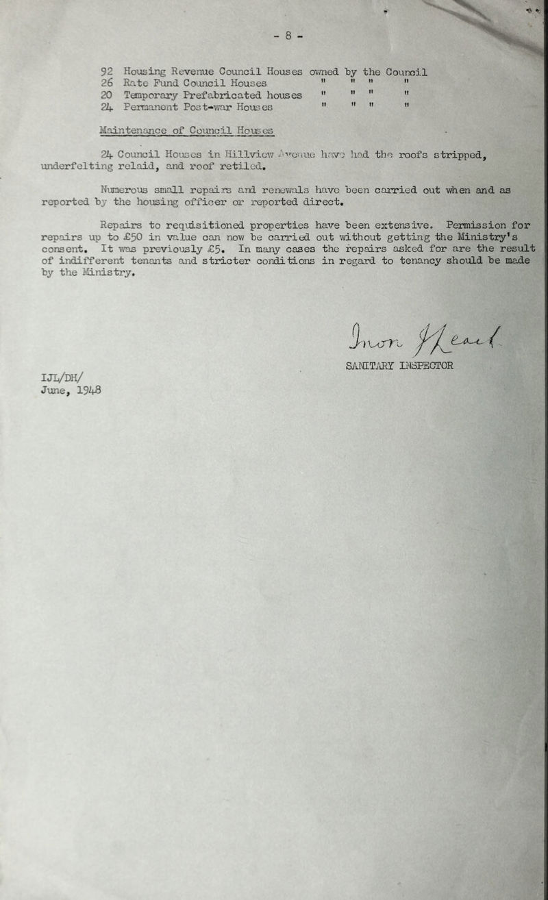 92 Housing Revenue Council Houses owned by the Council 26 Rate Fund Council Houses     20 Temporary Prefabricated houses     2br Permanent Post-war Houses   ” ” Maintenance of Council Houses 24 Council Houses in Hillview -'-venue have had the roofs stripped. underfelting relaid, and roof retiled. Numerous small repairs and renewals have been carried out when and as reported by the housing officer or reported direct. Repairs to requisitioned properties have been extensive. Permission for repairs up to £50 in value can now be carried out without getting the Ministry’s consent. It was previously £5. In many cases the repairs asked for are the result of indifferent tenants and stricter conditions in regard to tenancy should be made by the Ministry. SANITARY INSPECTOR UL/m/ June, 1948