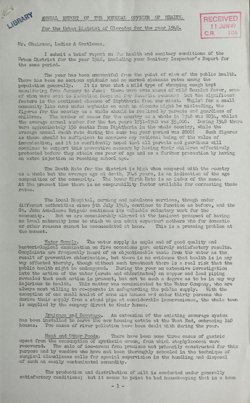 ANNUAL REPORT OF THE MEDICAL; _ OFFICER OP HEARTH. for the Urban District of Cleveclon for the year 1948. Mr. Chairman, Ladies & Gentlemen, RECEIVED ■■ 11 JUN'49 | C.R, 105 I submit a brief report on the health and sanitary conditions of the Urban District for the year 1§48, including your Sanitary Inspector’s Report for the same period. The year has been uneventful from the point of view of the public health. There has been no serious epidemic and no marked sickness rates among the population generally. It is true that a mild type of whooping cough kept smouldering from January to June; there were some cases of mild Scarlet Fever, some of whom were sent to Isolation Hospital for dome otic reason:-:; but the significant feature is the continued absence of Diphtheria from our midst. Whilst for a small community like ours undue emphasis on such an absence might be misleading, the figures for the country as a whole should be realized by parents and guardians of children. The number of cases fox* the country as a whole in 1948 was 8034-, whilst the average annual number for the ten years 19311940 was 55 *,000. During 194-8 there were approximately 150 deaths from Diphtheria in the whole country, while the average annual death rate during the same ten year period was 28001 Such figures as these should be sufficient to convince any rational being of the value of immunisation, and it is confidently hoped that ail parents and guardians will continue to support this preventive measure by having their children effectively protected before they attain one year of ago and as a further precaution by having an extra injection on reaching school age. The Death Rate for the district is high when compared with the country as a whole but the average age at death, 70.6 years, is an indication of the age composition of the community. The lower Birth Rate is an index of the same. At the present time there is no comparability factor available for correcting these rates. The local Hospital, nursing and ambulance services, though under different authorities since 5th July 1948, continue to function as before, and the St. John Ambulance Brigade continues its valuable voluntary work for the community. But we are considerably alarmed at the imminent prospect of having no local maternity home to which wo can admit expectant mothers who for domestic or other reasons cannot be accommodated at home. This is a pressing problem at the moment. Water Supply. The water supply is ample and of good quality and bacteriological examination on five occasions gave entirely satisfactory results. Complaints are frequently heard of an objectionable taste from the water as the result of preventive chlorination, but there is no evidence that health is in any way affected thereby, though without such treatment there is a real risk that the public health might be endangered. During the year an extensive investigation into the action of the water (crude and chlorinated) on copper and lead piping revealed that such action is present, but not to such a degree as to be in any way injurious to health. This matter was communicated to the Water Company, who are always most willing to co-operate in safeguarding the public supply. With the exception of one small hamlet of some six houses and under thirty persons who derive their supply from a stand pipe at considerable inconvenience, the whole town is supplied by the company direct to their hemes. Drainage and Sewerage. An extension of the existing sewerage system has been installed to serve the new housing estate at the West End, embracing 140 houses. Two cases of river pollution have been dealt with during the year. Meat and Other Foods. There have been some three cases of gastric upset frem the consumption of synthetic cream, from which staphylococci were recovered. The sale of ice-cream from premises not primarily constructed for this purpose and by vendors who have not been thoroughly schooled in the technique of surgical cleanliness calls for special supervision in the handling and disposal of such an easily contaminated commodity. The production and distribution of milk is conducted under generally satisfactory conditions; but it seems to point to bad housekeeping that in a town