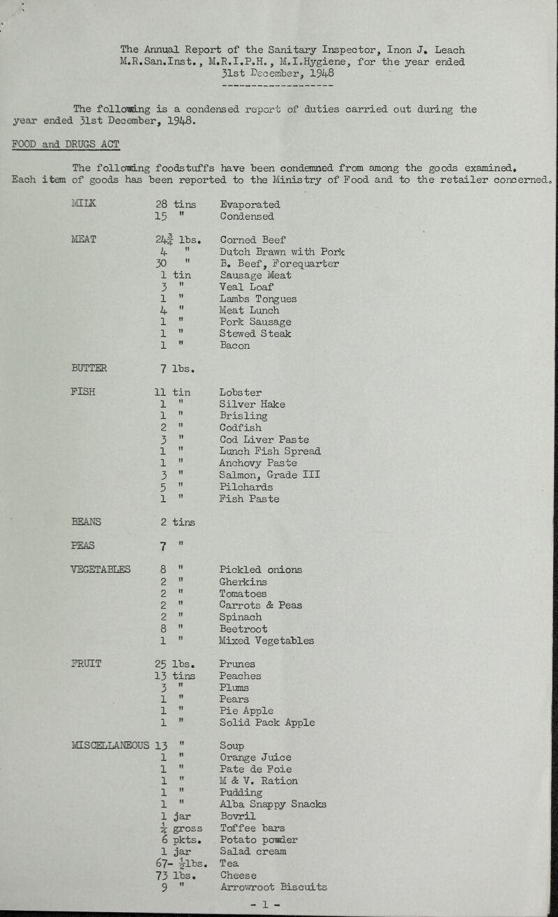 The Annual Report of the Sanitary Inspector, Inon J. Leach M.R.San.Inst., M.R.I.P.H., M.I.Hygiene, for the year ended 31st December, 1948 The follomng is a condensed report of duties carried out during the year ended 31st December, 1948. FOOD and DRUGS ACT The follomng foodstuffs have been condemned from among the goods examined. Each item of goods has been reported to the Ministry of Food and to the retailer concerned. MILK 28 tins Evaporated 15 tl Condensed MEAT 24f lbs. Corned Beef 4 It Dutch Brawn with Pork 30 II B. Beef, Forequarter 1 tin Sausage Meat 3 II Veal Loaf 1 II Lambs Tongues 4 II Meat Lunch 1 It Pork Sausage 1 II Stewed Steak 1 It Bacon BUTTER 7 lbs. FISH 11 tin Lobster 1 it Silver Hake 1 n Brisling 2 ti Codfish 3 it Cod Liver Paste 1 ti Lunch Fish Spread 1 ti Anchovy Paste 3 it Salmon, Grade III 5  Pilchards 1 n Fish Paste BEANS 2 tins PEAS 7 it VEGETABLES 8 ti Pickled onions 2 n Gherkins 2 it Tomatoes 2 it Carrots & Peas 2 it Spinach 8 n Beetroot 1 n Mixed Vegetables FRUIT 25 lbs* Prunes 13 tins Peaches 3 •i Plums 1 n Pears 1 it Pie Apple 1 n Solid Pack Apple MISCELLANEOUS 13 it Soup 1 it Orange Juice 1 it Pate de Foie 1 it M & V. Ration 1 it Pudding 1 it Alba Snappy Snacks 1 jar Bovril i A- gross Toffee bars 6 pkts. Potato powder 1 jar Salad cream 67- • 4lbs. Tea 73 lbs. Cheese 9 It Arrowroot Biscuits