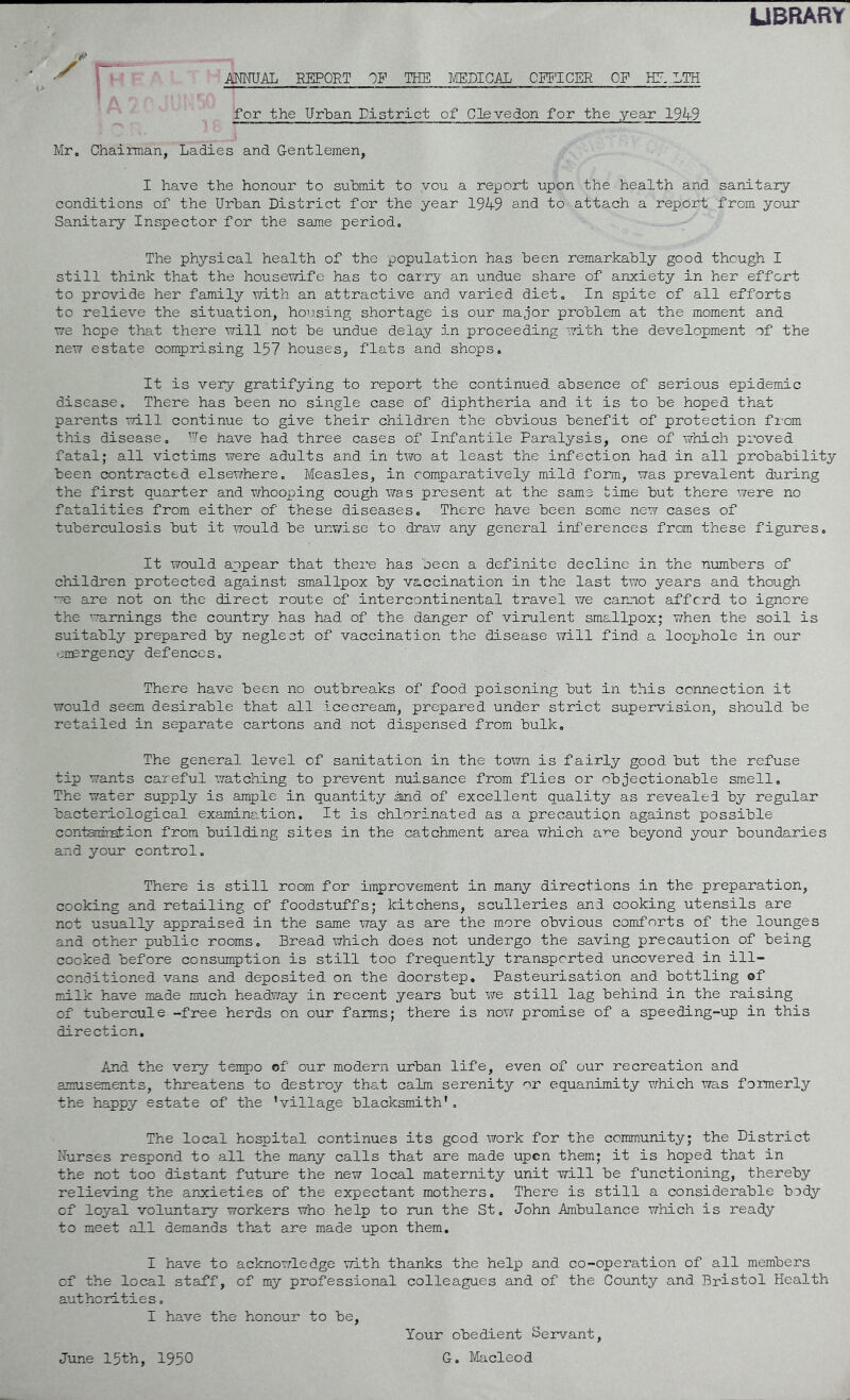 UBRARY AMUAL REPORT OF THE MEDICAL OFFICER OF LTH for the Urban Tistrict of Clevedon for the year 19A9 Mr. Chairman, Ladies and. Gentlemen, I have the honour to submit to you a report upon the health and sanitary conditions of the Urban District for the year 19A9 aiid to attach a report from your Sanitary Inspector for the same period. The physical health of the population has been remarkably good though I still think that the housev/ife has to carry an undue share of anxiety in her effort to provide her family with an attractive and varied diet. In spite of all efforts to relieve the situation, housing shortage is our major problem at the moment and we hope that there will not be undue delay in proceeding with the development of the new estate comprising 157 houses, flats and shops. It is very gratifying to report the continued absence of serious epidemic disease. There has been no single case of diphtheria and it is to be hoped that parents will continue to give their children the obvious benefit of protection fi-om this disease, ’le have had three cases of Infantile Paralysis, one of which proved fatal; all victims were adults and in two at least the infection had in all probability been contracted elsewhere. Measles, in comparatively mild form, was prevalent during the first quarter and whooping cough was present at the same time but there were no fatalities from either of these diseases. There have been some new cases of tuberculosis but it would be unwise to draw any general inferences from these figures. It would appear that there has been a definite decline in the numbers of children protected against smallpox by vaccination in the last two years and though ’■•e Eire not on the direct route of intercontinental travel we caroiot afford to ignore the warnings the country has had of the danger of virulent smallpox; when the soil is suitably prepared by neglect of vaccination the disease v/ill find a loophole in our energency defences. There have been no outbreaks of food poisoning but in this connection it would seem desirable that all icecream, prepared under strict supervision, should be retailed in separate cartons and not dispensed from bulk. The general level of sanitation in the to^m is fairly good but the refuse tip wants careful watching to prevent nuisance from flies or objectionable smell. The water supply is ample in quantity iand of excellent quality as revealed by regular bacteriological examine.tion. It is chlorinated as a precaution against possible contamiration from building sites in the catchment area which a'^e beyond your boundaries and yoTir control. There is still room for improvement in many directions in the preparation, cooking and retailing of foodstuffs; kitchens, sculleries and cooking utensils are not usually appraised in the same way as are the more obvious comforts of the lounges and other public rooms. Bread which does not undergo the saving precaution of being cooked before consumption is still too frequently transported uncovered in ill- conditioned vans and deposited on the doorstep. Pasteurisation and bottling of milk have made much headway in recent years but we still lag behind in the raising of tubercule -free herds on our farms; there is novr promise of a speeding-up in this direction. And the very ten^^o of our modern urban life, even of our recreation and amusements, threatens to destroy that calm serenity nr equanimity which was formerly the happy estate of the ’village blacksmith', The local hospital continues its good work for the community; the District Nurses respond to all the many calls that are made upon them; it is hoped that in the not too distant fut\ire the new local maternity unit will be functioning, thereby relieving the anxieties of the expectant mothers. There is still a considerable body of loyal voluntary workers who help to run the St, John Ambulance v/hich is ready to meet all demands that are made upon them. I have to acknowledge with thanks the help and co-operation of all members of the local staff, of my professional colleagues and of the County and Bristol Health authorities. I have the honour to be. June 15th, 1950 Your obedient Servant, G. Macleod