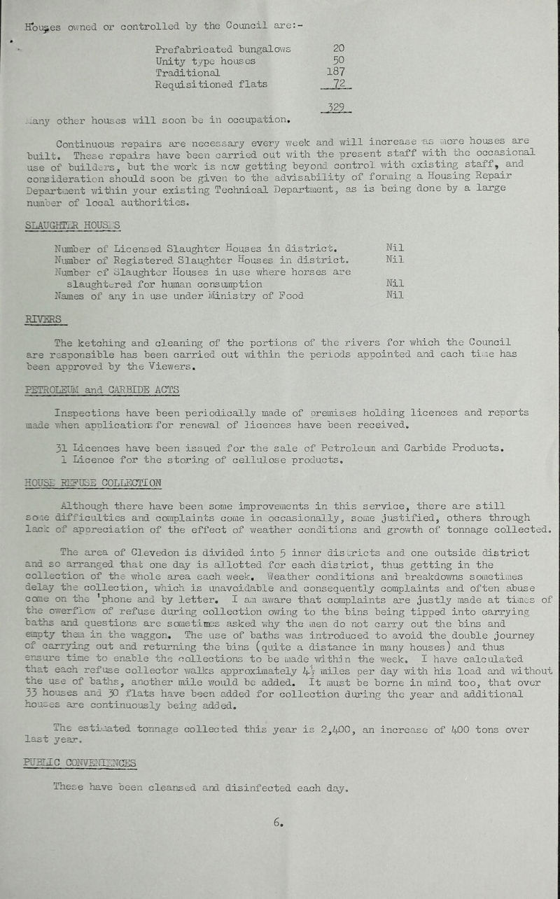 Houses owned or controlled by the Council are:- Prefabricated bungalov^/s 20 Unity type houses 50 Traditional 187 Requisitioned flats 72 -xan}’ other houses will soon be in occupation. Continuous repairs are necessary every week and Y(/ill increase as uiore houses ^ are builto These repairs have been carried out Y>/ith the ipresent staff with che occasional use of builders, but the work is now getting beyond control with existing staff,^and consideration should soon be given to the advisability of foruiing a Housing Repair Departaent witliin your existing Technioal Department, as is being done by a large nuKiber of local authoritieso SLAUGHTER HOUSI'S Number of Licensed Slaughter Houses in district. Nil Number of Registered Slaughter Houses in district. Nil Number of Slaughter Houses in use Yvhere horses are slaughtered for human oonsujnption Nil Names of any in use under Ministry of Pood Nil RIVERS The ketohing and cleaning of the portions of the rivers for which the Council are responsible has been carried out Ydthin the periods appointed and each time has been approved by the Viev\?ers, PETROLBmi and CARBIDE ACTS inspections have been periodically made of premises holding licences and reports made ^7hen applicatiors for reneY/al of licences have been received. 31 Licences have been issued for the sale of Petroleum and Carbide Products. 1 Licence for the storing of cellulose products. HOUSE REPUSE COLLECTION Although there have been some improvements in this service, there are still so-ie difficulties and complaints come in occasionally, some justified, others through lack of appreciation of the effect of Y\?eather conditions and growth of tonnage oollected. The area of Glevedon is divided into 5 inner districts and one outside district and so arranged that one day is allotted for each district, thus getting in the collection of the whole area each week. Weather conditions and breakdowns sometiaies delay the colleotion, YYhich is unavoidable and consequently complaints and often abuse come on the 'phone and by letter, I ara av/are that complaints are justljr made at times of the owerfloY; of refuse duxing collection OY/ing to the bins being tipped into carrying baths and questions are sometiTces asked Y^hy the men do not carry out the bins and empty them in the waggon. The use of baths was introduced to avoid the double journey of carrying out and returning the bins (quite a distance in many houses) and thus erasure time to enable the collections to be made Yd.thjn the week. I have calculated that each refuse collector walks approximately Vj miles per day with his load and without tile use of baths, another mile v/ould be added, it must be borne in mind too, that over 33 houses and 30 flats have been added for collection during the year and additional houses are continuously being ad.ded. The estimated tonnage oollected this year is 2,iiJ00, an increase of ^+00 tons over last year. PUHLEG CONVEITILNCES These have been cleansed and disinfected each day.