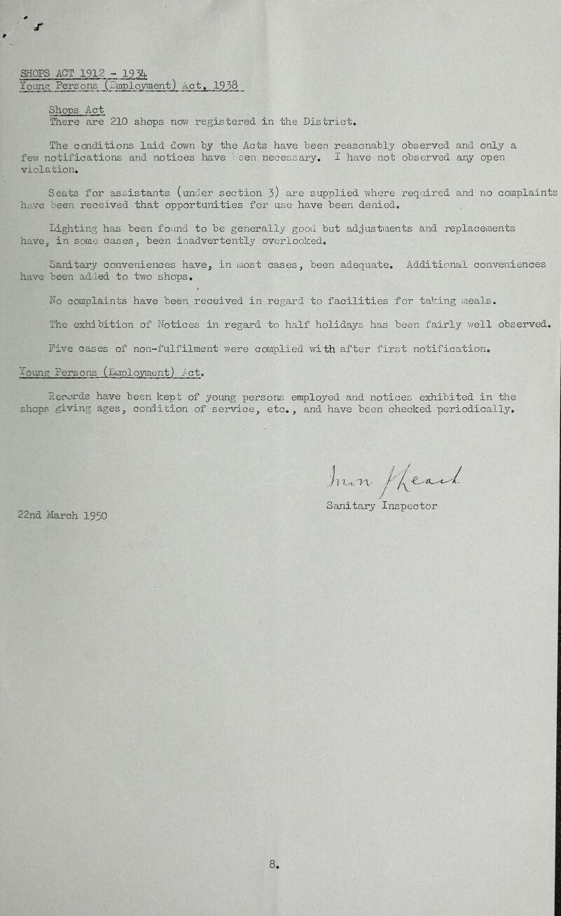 r SHOPS ACT 1912 - 19% Young Persons (Pmplo.yment) Act, 1938 Shops Act There are 210 shops nov<i registered in the District. The conditions laid down hy the Acts have been reasonably observed and only a few notifications and notices have been necessary, I have not observed any open violation. Seats for assistants (under section 3) are supplied vi/here required and no complaint have been received that opportunities for use have been denied. Lighting has been found to be generally good but adjustments and replacements have, in some casesj been inadvertently overlooked. Sanitary conveniences have^ in most cases, been adequate. Additional conveniences have been added to two shops. No complaints have been received in regard to facilities for taking meals. The exhibition of Notices in regard to half holidays has been fairly well observed. Five cases of non-fulfilment were complied with after first notification. Young Persons (Lmplo.yment) let. Records have been kept of young persons employed and notices exhibited in the shops giving ages, condition of service, etc., and have been checked periodically. Sanitary Inspector 22nd March 1950 8,