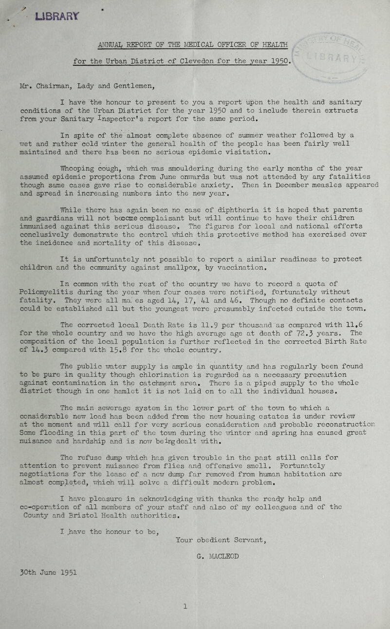 LIBRARY ANNUAL REPORT OF THE MEDICAL OFFICER OF HEALTH for the Urban District of Clevedon for the year 1950« Mr. Chairman, Lady and Gentlemen, I have the honour to present to you a report upon the health and 'sanitary- conditions of the Urban District for the year 1950 and to include therein extracts from your Sanitary Inspector's report for the same period. In spite of the almost complete absence of summer weather followed by a wet and rather cold winter the general health of the people has been fairly well maintained and there has been no serious epidemic visitation. Whooping cough, which was smouldering during the early months of the year assumed epidemic proportions from June onwards but was not attended by any fatalities though same cases gave rise to considerable anxiety. Then in December measles appeared and spread in increasing numbers into the new year. While there has again been no case of diphtheria it is hoped that parents and guardians will not become complaisant but will continue to have their children immunised against this serious disease. The figures for local and national efforts conclusively demonstrate the control which this protective method has exercised over the incidence and mortality of this disease. It is unfortunately not possible to report a similar readiness to protect children and the community against smallpox, by vaccination. In common with the rest of the country we have to record a quota of Poliomyelitis during the year when four cases were notified, foxtunately without fatality. They were all ma.' es aged 14, 17, 41 and 46. Though no definite contacts could be established all but the youngest were presumably infected outside the town. The corrected local Death Rate is 11.|| per thousand as compared with 11,6 for the whole country and we have the high average age at death of 72.3 years. The composition of the local population is further reflected in the corrected Birth Rate of 14.3 compared with 15.8 for the whole country. The public water supply is ample in quantity and has regularly been found to be pure in quality though chlorination is regarded as a necessary precaution against contamination in the catchment area. There is a piped supply to the whole district though in one hamlet it is not laid on to all the individual houses. The main sewerage system in the lower part of the town to which a considerable new load has been added from the new housing estates is under review at the moment and will call for very serious consideration and probable reconstruction Some flooding in this part of the town during the winter and spring has caused great nuisance and hardship and is now being dealt with. The refuse dump which has given trouble in the past still calls for attention to prevent nuisance from flies and offensive smell. Fortunately negotiations for the lease of a new dump far removed from human habitation are almost completed, which will solve a difficult modern problem. I have pleasure in acknowledging with thanks the ready help and co-operation of all members of your staff and also of my colleagues and of the County and Bristol Health authorities. I .have the honour to be, Your obedient Servant, G. MACLEOD 30th June 1951