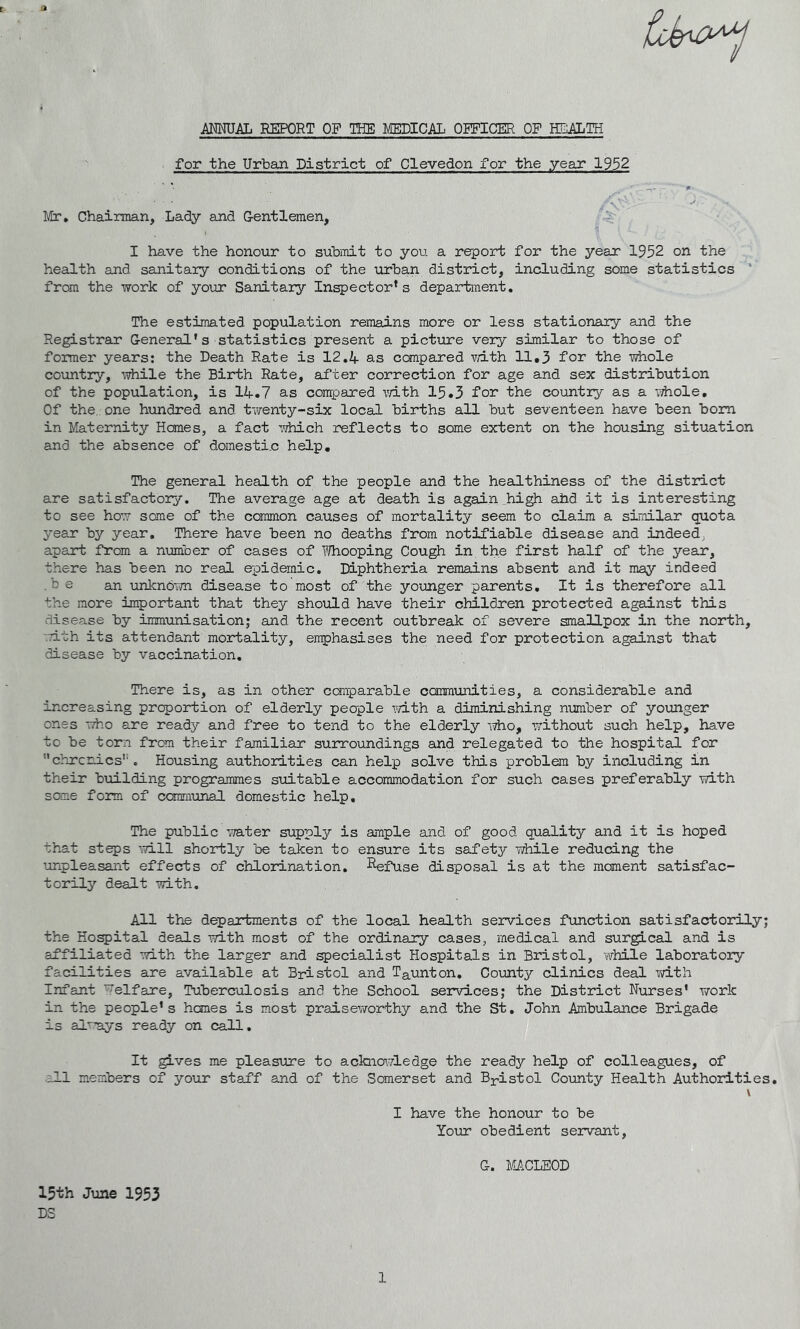 MUAL REPORT OF THE MEDICAL OFFICER OF lEALTH for the Urban District of Clevedon for the year 1952 Chairman, Lady and Gentlemen, I have the honour to suhiTiit to you a report for the year 1952 on the health and sanitary conditions of the urban district, including some statistics ‘ from the work of your Sanitary Inspector’s department. The estimated population remains more or less stationary and the Registrar General's statistics present a picture very similar to those of former years; the Death Rate is 12.4 as compared with 11,3 for the whole country, \vhile the Birth Rate, after correction for age and sex distribution of the population, is 14.7 as compared mth 15.3 for the country as a iThole, Of the., one hundred and twenty-six local births all but seventeen have been bom in Maternity Hemes, a fact Tfhich reflects to some extent on the housing situation and the absence of domestic help. The general health of the people and the healthiness of the district are satisfactory. The average age at death is again .high ahd it is interesting to see how some of the common causes of mortality seem to claim a similar quota year by year. There have been no deaths from notifiable disease and indeed^ apart from a number of cases of IThooping Cough in the first half of the year, there has been no real e-pidemic. Diphtheria remains absent and it may indeed .be an unknorm disease to most of the younger parents. It is therefore all the more important that they should have their children protected against this disease by immunisation; and the recent outbreak of severe smallpox in the north, •Tith its attendant mortality, emphasises the need for protection against that disease by vaccination. There is, as in other conparable ccmmimities, a considerable and increasing proportion of elderly people Y/ith a diminishing number of younger ones who are ready and free to tend to the elderly who, without such help, have to be torn from their familiar surroundings and relegated to the hospital for ''chronics'*. Housing authorities can help solve this problem by including in their budlding programmes suitable accommodation for such cases preferably with some form of ccraii'unal domestic help. The public Yra.ter supply is ample and of good quality and it is hoped that steps ■'will shortly be taken to ensure its safety Yidle reducing the unpleasant effects of chlorination. Infuse disposal is at the moment satisfac- torily dealt -with. All the departments of the local health services fxmetion satisfactorily; the Hospital deals -with most of the ordinary cases, medical and surgical and is affiliated YTith the larger and specialist Hospitals in Bristol, ’while laboratory facilities are available at Bristol and Taunton. County clinics deal with Infant Welfare, Tuberculosis and the School services; the District Nurses' vrork in the people's hemes is m.ost praisevrorthy and the S^t. John Ambiilance Brigade is al^’ays ready on call. It ^ves me pleasuire to ackncnwledge the ready help of colleagues, of •all members of your staff and of the Somerset and Bpistol County Health Authorities, \ I have the honour to be Your obedient servant, G. MACLEOD 15th June 1953 DS