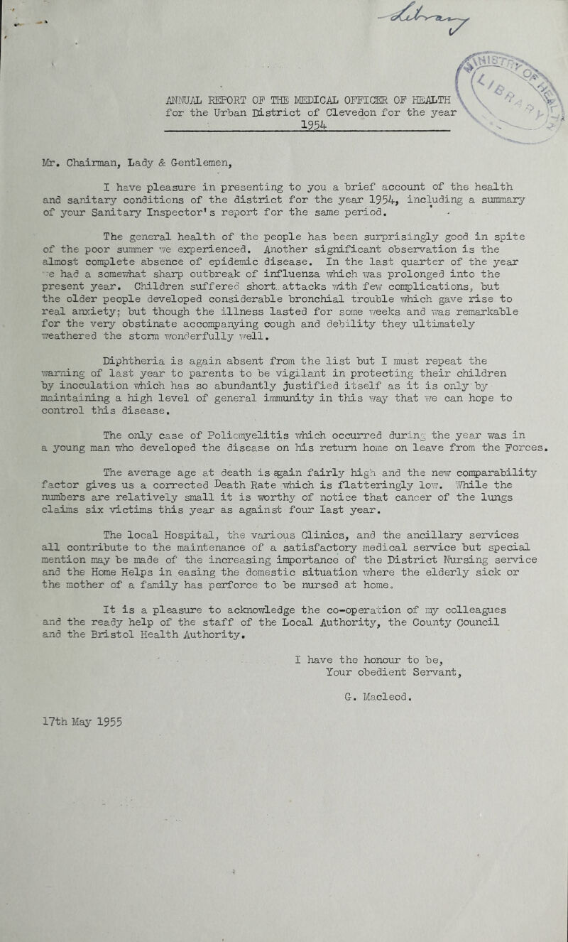 /JTNU/iL EEPORT OF THE MEDICAL OFFICER OF HEALTH for the Urban District of Clevedon for the year 192!: Mr. Chairman, Lady & Gentlemen, I have pleasure in presenting to you a brief account of the health and sanitary conditions of the district, for the year 1954, including a sxrrmary of your Sanitary Inspector's report for the same period. The general health of the people has been surprisingly good in spite of the poor summer ’7e experienced. Another significant observation is the almost complete absence of epidemic disease. In the last quarter of the year ■ 'e had a somewhat sharp outbreak of influenza v/hich was prolonged into the present year. Cliildren suffered short., attacks mth few complications, but the older people developed considerable bronchial trouble which gave rise to real anxiety; but though the illness lasted for some weeks and was remarkable for the very obstinate accompanying cough and debility they ultimately weathered the storm wonderfully well. Diphtheria is again absent from the list but I must repeat the warning of last year to parents to be vigilant in protecting their children by inoculation which has so abundantly justified itself as it is only by maintaining a high level of general immunity in this way that we can hope to control this disease. The only case of Poliomyelitis which occurred during the year was in a young man who developed the disea.se on his return home on leave from the Forces. The average age at death is ^ain fairly high and the new conparability factor gives us a corrected Death Rate which is flatteringly low. Tfhile the numbers are relatively small it is worthy of notice that cancer of the lungs claims six victims this year as against four last year. The local Hospital, the various Clinics, and the ancillary services all contitLbute to the maintenance of a satisfactory medical service but special mention may be made of the increasing inportance of the District Nursing service and the Home Helps in easing the domestic situation where the elderly sick or the mother of a family has perforce to be nursed at home. It is a pleasirre to acknowledge the co-operation of my colleagues and the ready help of the staff of the Local Authority, the County Council and the Biustol Health Authority, I have the honour to be, Your obedient Servant, G. Macleod. 17th May 1955