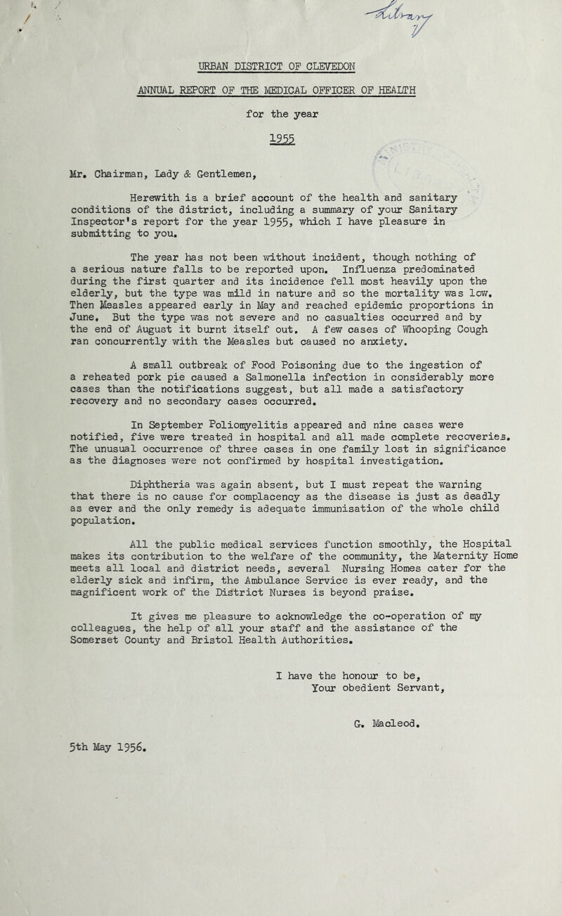 13RBAN DISTRICT OF GLETOON ANNUAL REPORT OF THE MEDICAL OFFICER OF HEALTH for the year 19^ Mr. Chairman, Lady & Gentlemen, Herewith is a brief account of the health and sanitary conditions of the district, including a summary of your Sanitary Inspector's report for the year 1955> which I have pleasure in submitting to you. The year has not been without incident, though nothing of a serious nature falls to be reported upon. Influenza predominated during the first quarter and its incidence fell most heavily upon the elderly, but the type was mild in nature and so the mortality was lov/. Then Measles appeared early in May and reached epidemic proportions in June, But the type vras not severe and no casualties occurred and by the end of August it burnt itself out, A few cases of Whooping Cough ran concurrently with the Measles but caused no anxiety. A small outbreak of Food Poisoning due to the ingestion of a reheated pork pie caused a Salmonella infection in considerably more cases than the notifications suggest, but all made a satisfactory recovery and no secondary cases occurred. In September Poliomyelitis appeared and nine cases were notified, five were treated in hospital and all made complete recoveries. The unusual occurrence of three cases in one family lost in significance as the diagnoses were not confirmed by hospital investigation. Diphtheria was again absent, but I must repeat the warning that there is no cause for complacency as the disease is just as deadly as ever and the only remedy is adequate immunisation of the whole child population. All the public medical services function smoothly, the Hospital makes its contribution to the welfare of the community, the Maternity Home meets all local and district needs, several Nursing Homes cater for the elderly sick and infirm, the Ambulance Service is ever ready, and the magnificent work of the District Nurses is beyond praise. It gives me pleasure to acknowledge the co-operation of my colleagues, the help of all your staff and the assistance of the Somerset County and Bristol Health Authorities, I have the honour to be, your obedient Servant, G-, Macleod. 5th May 1956,