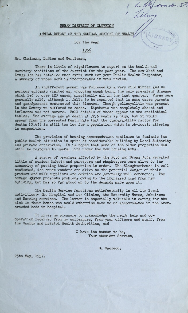 1956 Mr. Chairman, Ladies and Gentlemen, There is little of significance to report on the health and sanitary conditions of the district for the past year. The new Food and Drugs Act has entailed much extra work for your Public Health Inspector, a sumnary of whose work is incorporated in this review. An indifferent sunmer was followed by a very mild winter and no serious epidemic visited us, whooping cou^ being the only prevalent disease which led to over 120 cases, practically all in the last quarter. These were generally mild, although it falls to be reported that in some cases parents and grandparents contracted this disease. Though poliomyelitis was present in the County we suffered no cases, Diptheria was completely absent and influenza was not severe. Pull details of these appear in the statistical tables. The average age at death at 72,5 years is high, but it would appear from the corrected Death Rate that the comparability factor for deaths (0,63) is still too low for a population which is obviously altering in composition. The provision of housing acconmodation continues to dominate the public health situation in spite of considerable building by Local Authority and private enterprise. It is hoped that some of the older properties can still be restored to useful life under the new Housing Acts. A survey of premises affected by the Pood and Drugs Acts revealed little of serious defects and pxirveyors and shopkeepers v^rere alive to the necessity of putting their properties in order. The Slau^terhouse is well conducted, ice cream vendors are alive to the potential danger of their product and milk suppliers and dairies are generally v/ell conducted. The sewage syst^i presents problems o’-ving to the increased load from new building, but has so far stood up to the demands made upon it. The Health Service functions satisfactorily in all its local activities:- the Hospital and its Clinics, the Maternity Homes, Ambulance and Nursing services. The latter is especially valuable in caring for the sick in their homes who would other\'/ise have to be accommodated in the over- crowded beds in hospital. It gives me pleasure to acknowledge the ready help and co- operation received from my colleagues, from your officers and staff, from the County and Bristol Health Authorities, and I have the honour to be, Your obedient Servant, G, Ivlacleod, 25th May, 1957,