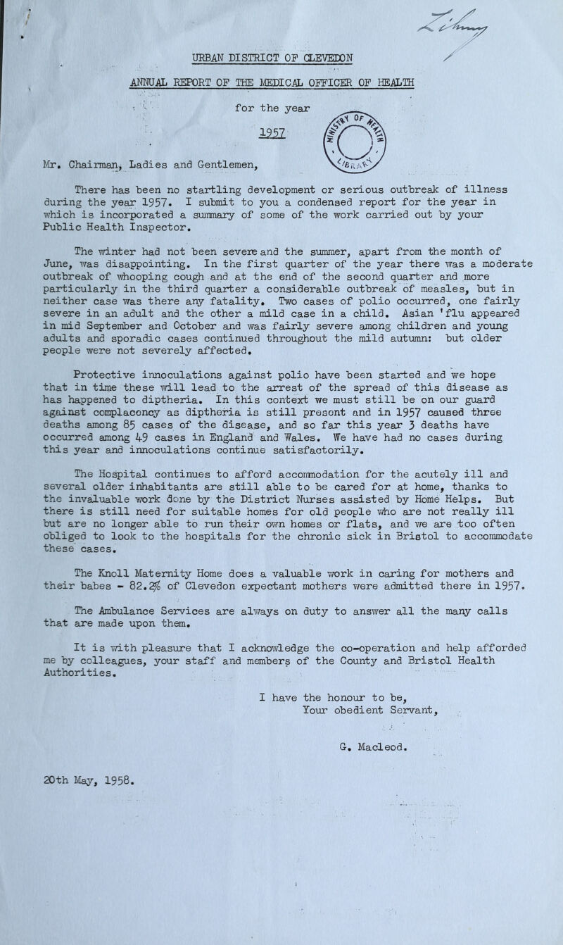 URBAN DISTRICT OF aEVELON ANNUAL REPORT OF THE MEDICAL OP^ICBR OF HEALTH for the yeax 1957 Mr, Chairman, Ladies and Gentlemen, There has been no startling development or serious outbreak of illness during the year 1957. I submit to you a condensed report for the year in v/hich is inco3rporated a summary of some of the work carxaed out by your Public Health Inspector. The winter had not been severs and the summer, apart from the month of June, was disappointing. In the first quarter of the year there was a moderate outbreak of whooping cou^ and at the end of the second quarter and more particularly in the third quarter a considerable outbreak of measles, but in neither case was there any fatality. Two cases of polio occurred, one fairly severe in an adult and the other a mild case in a child, Asian 'flu appeared in mid September and October and was fairly severe among children and young adults and sporadic cases continued throu^out the mild autumn: but older people were not severely affected. Protective innoculations against polio have been started and v/e hope that in time these will lead to the arrest of the spread of this disease as has happened to diptheria. In this context we must still be on our guard against complacency as diptheria is still present and in 1957 caused three deaths among 85 cases of the disease, and so far this year 3 deaths have occurred among 49 cases in England' and Wales. We have had no cases during this year and innoculations continue satisfactorily. The Hospital continues to afford acconmodation for the acutely ill and several older inhabitants are still able to be cared for at home, thanks to the invaluable work done by the District Nurses assisted by Home Helps. But there is still need for suitable homes for old people who are not really ill but are no longer able to run their own homes or flats, and we are too often obliged to look to the hospitals for the chronic sick in Bristol to accommodate these cases. The Knoll Maternity Home does a valuable work in caring for mothers and their babes - Q2,2fo of Clevedon expectant mothers virere admitted there in 1957. The Ambulance Services are always on duty to answer all the many calls that are made upon them. It is with pleasxxre that I acknoi/vledge the co-operation and help afforded me by colleagues, your staff and members of the County and Bristol Health Authorities. I have the honour to be. Your obedient Servant, G, Macleod 20th May, 1958,